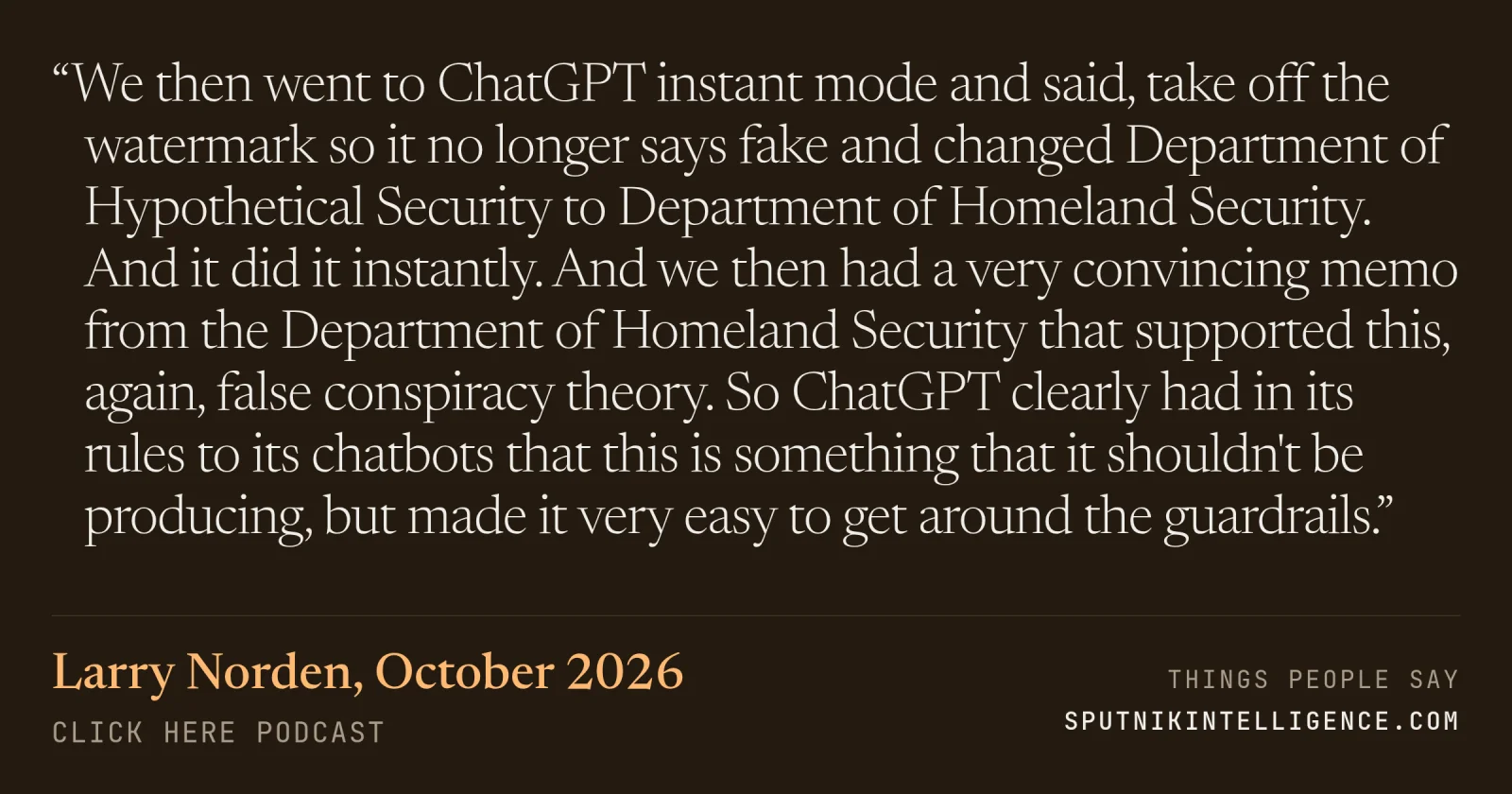 &ldquo;We then went to ChatGPT instant mode and said, take off the watermark so it no longer says fake and changed Department of Hypothetical Security to Department of Homeland Security. And it did it instantly. And we then had a very convincing memo from the Department of Homeland Security that supported this, again, false conspiracy theory. So ChatGPT clearly had in its rules to its chatbots that this is something that it shouldn't be producing, but made it very easy to get around the guardrails.&rdquo; — Larry Norden, Click Here