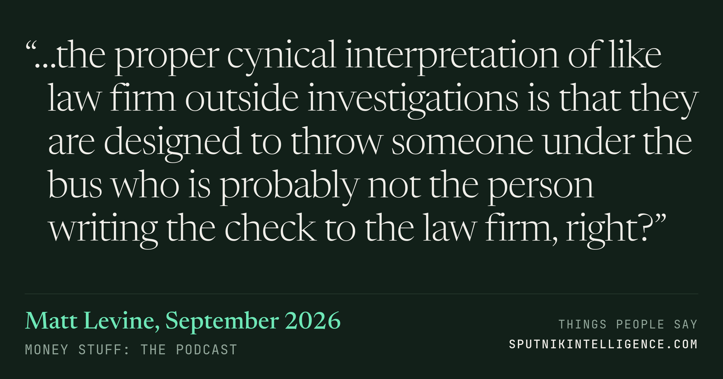 &ldquo;…the proper cynical interpretation of like law firm outside investigations is that they are designed to throw someone under the bus who is probably not the person writing the check to the law firm, right?&rdquo; — Matt Levine, Money Stuff: The Podcast