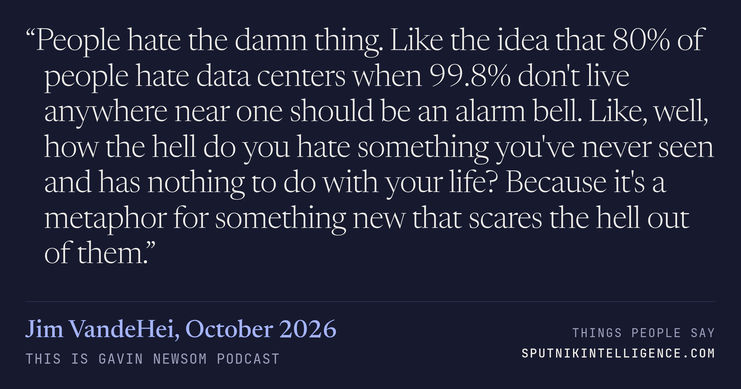 &ldquo;People hate the damn thing. Like the idea that 80% of people hate data centers when 99.8% don't live anywhere near one should be an alarm bell. Like, well, how the hell do you hate something you've never seen and has nothing to do with your life? Because it's a metaphor for something new that scares the hell out of them.&rdquo; — Jim VandeHei, This is Gavin Newsom
