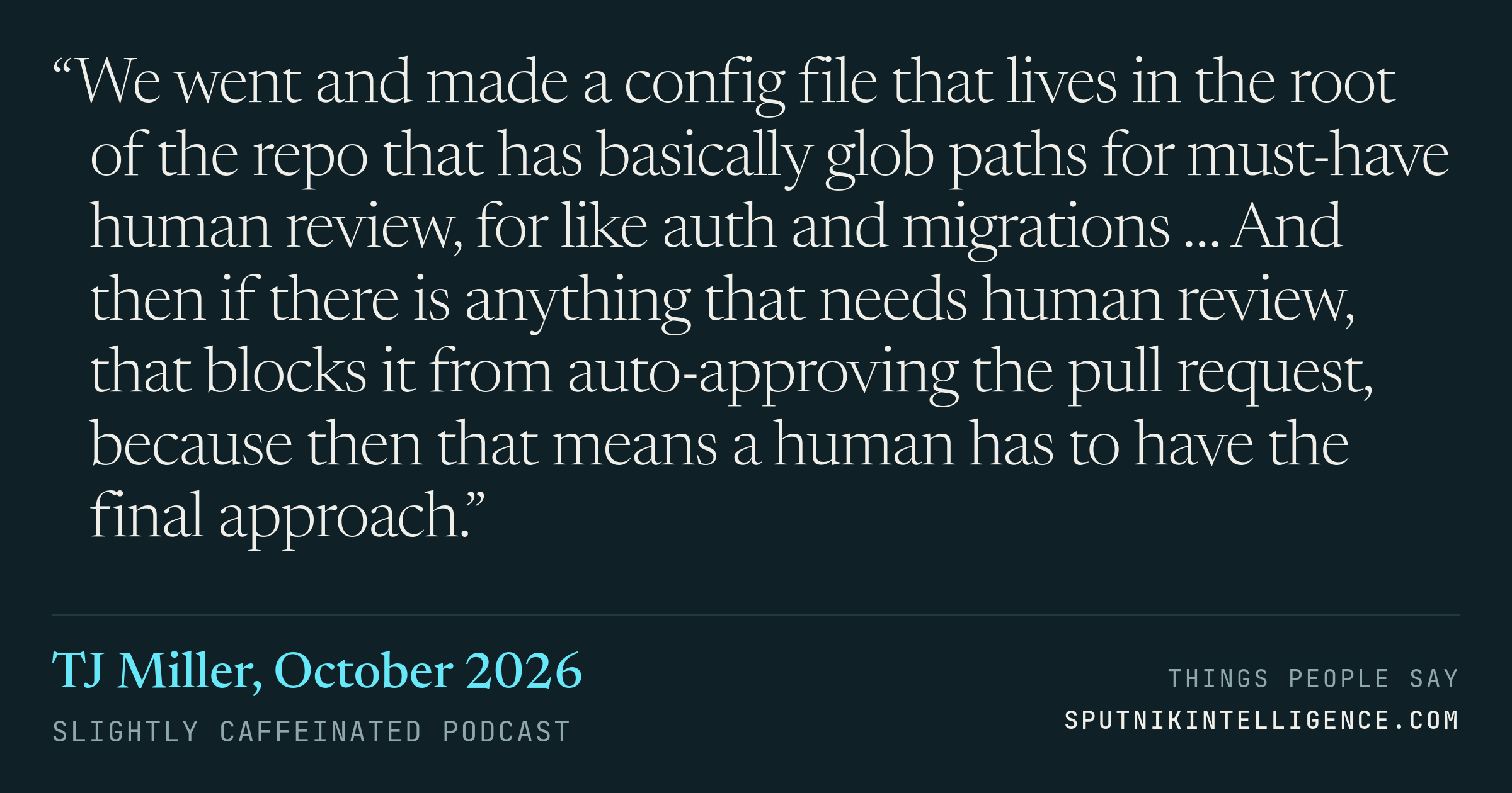 &ldquo;We went and made a config file that lives in the root of the repo that has basically glob paths for must-have human review, for like auth and migrations … And then if there is anything that needs human review, that blocks it from auto-approving the pull request, because then that means a human has to have the final approach.&rdquo; — TJ Miller, Slightly Caffeinated