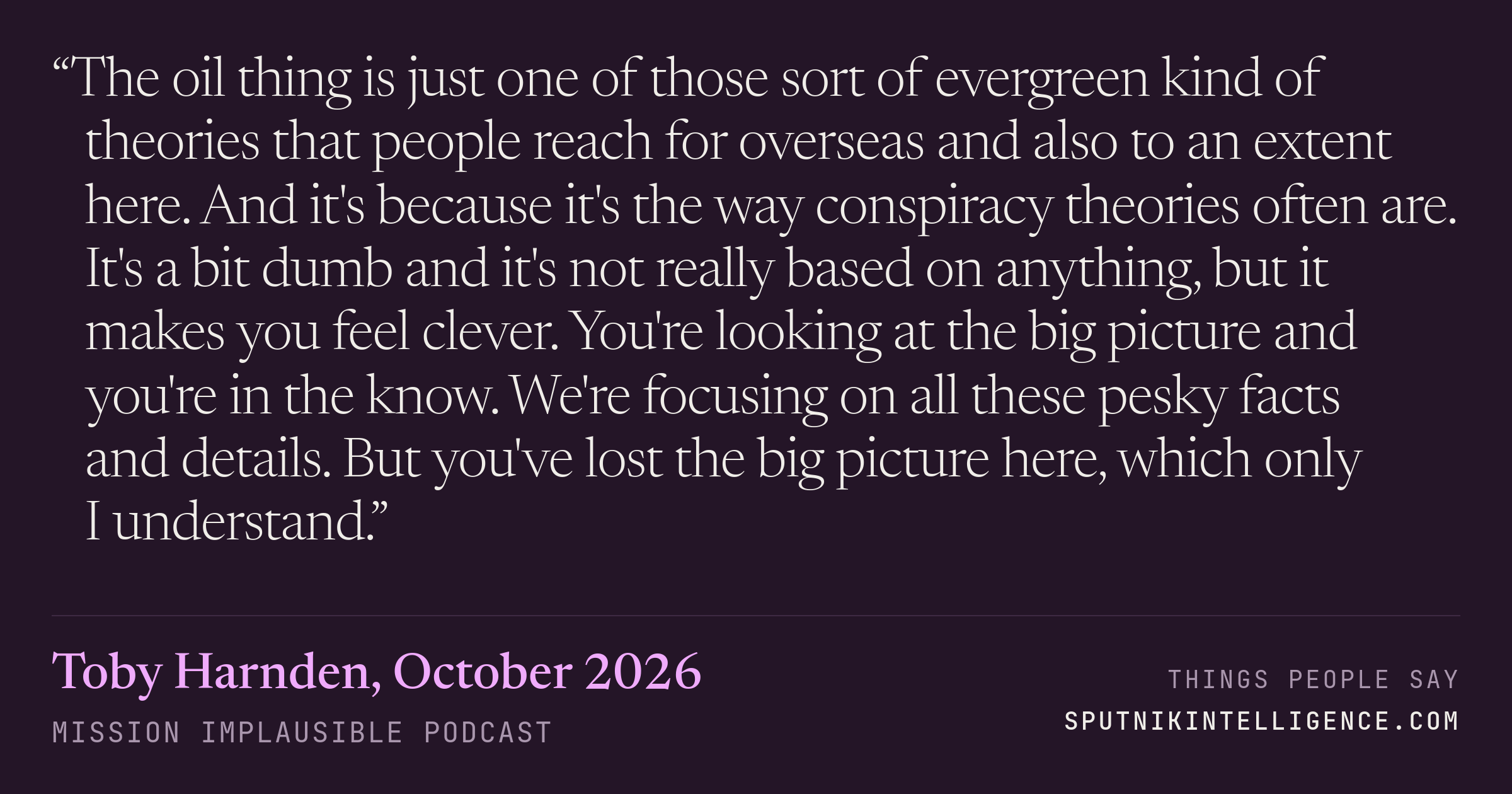 &ldquo;The oil thing is just one of those sort of evergreen kind of theories that people reach for overseas and also to an extent here. And it's because it's the way conspiracy theories often are. It's a bit dumb and it's not really based on anything, but it makes you feel clever. You're looking at the big picture and you're in the know. We're focusing on all these pesky facts and details. But you've lost the big picture here, which only I understand.&rdquo; — Toby Harnden, Mission Implausible