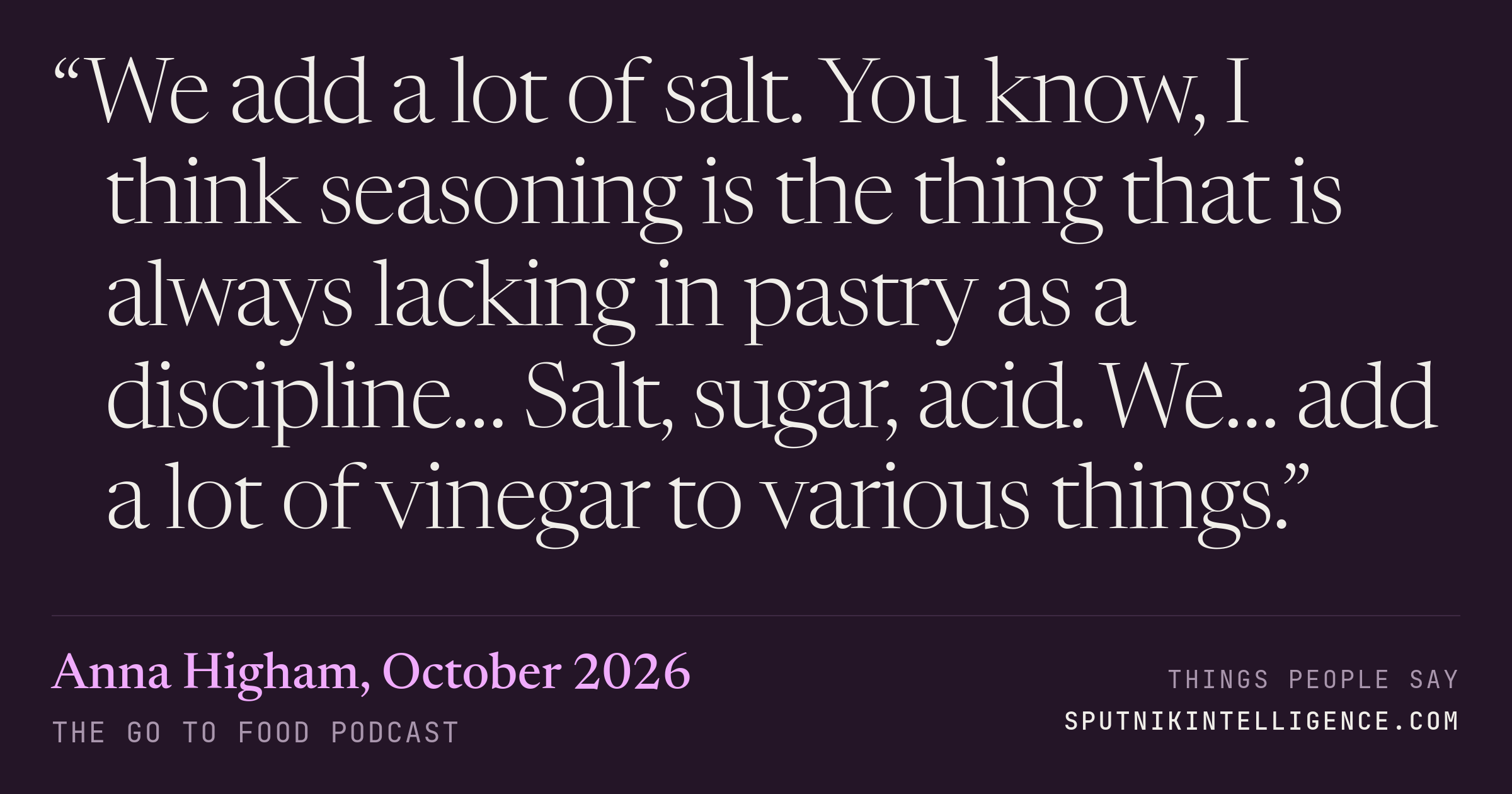 &ldquo;We add a lot of salt. You know, I think seasoning is the thing that is always lacking in pastry as a discipline… Salt, sugar, acid. We… add a lot of vinegar to various things.&rdquo; — Anna Higham, The Go To Food Podcast