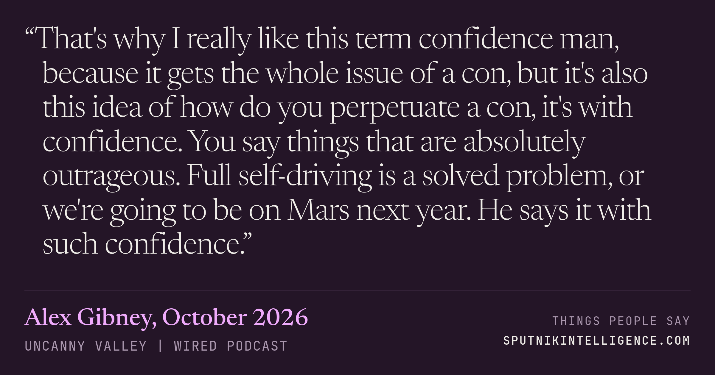 &ldquo;That's why I really like this term confidence man, because it gets the whole issue of a con, but it's also this idea of how do you perpetuate a con, it's with confidence. You say things that are absolutely outrageous. Full self-driving is a solved problem, or we're going to be on Mars next year. He says it with such confidence.&rdquo; — Alex Gibney, Uncanny Valley | WIRED