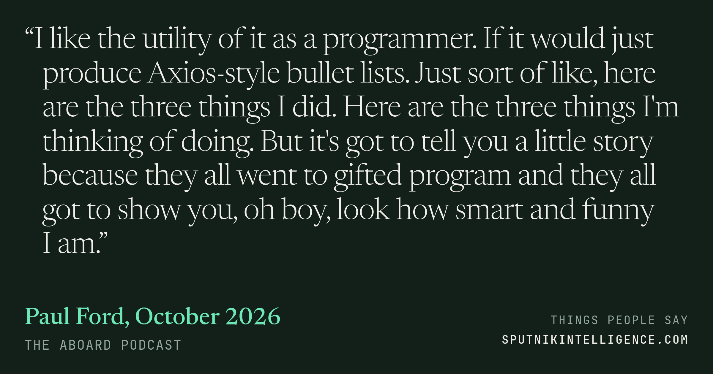 &ldquo;I like the utility of it as a programmer. If it would just produce Axios-style bullet lists. Just sort of like, here are the three things I did. Here are the three things I'm thinking of doing. But it's got to tell you a little story because they all went to gifted program and they all got to show you, oh boy, look how smart and funny I am.&rdquo; — Paul Ford, The Aboard Podcast