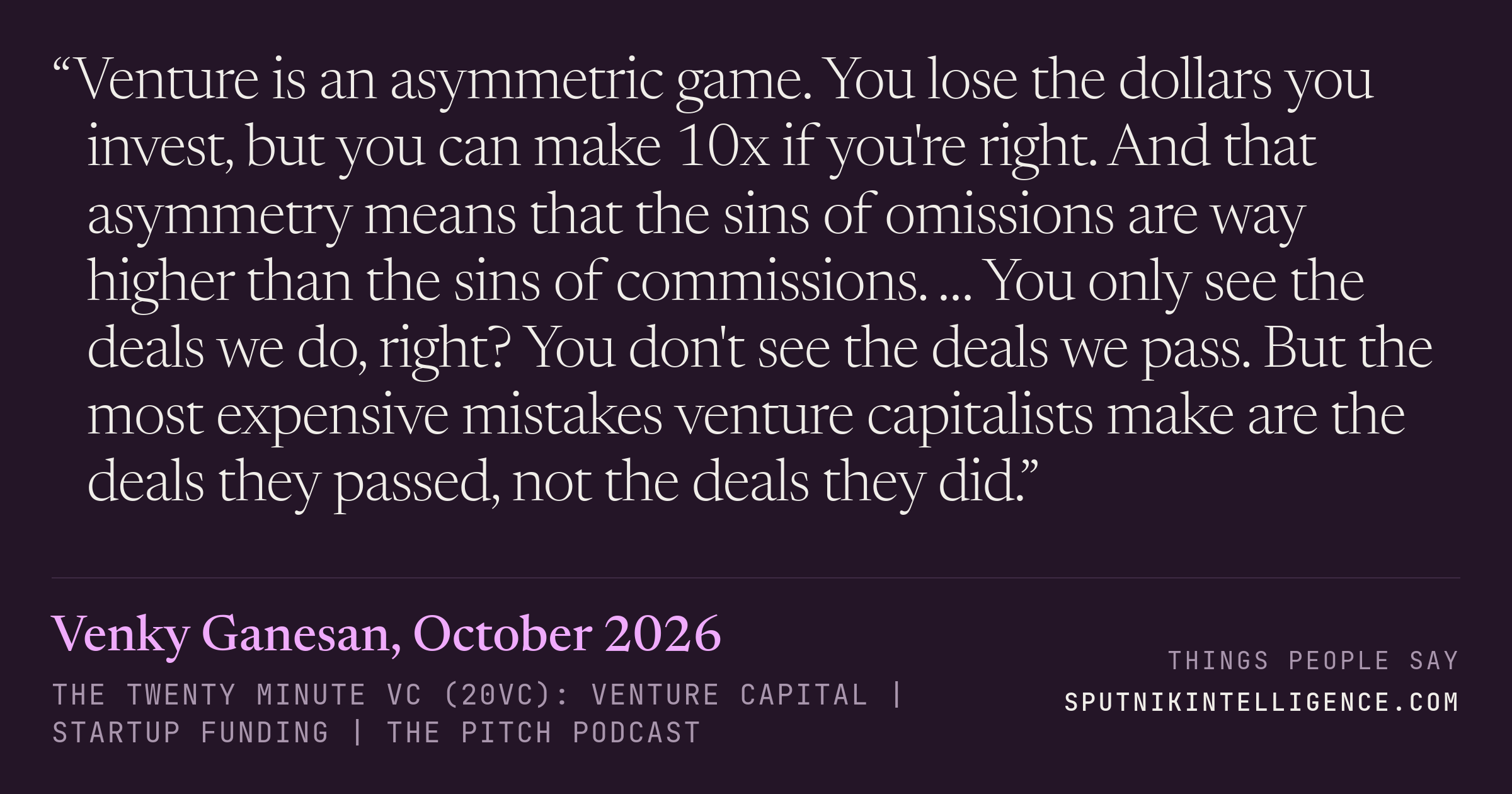 &ldquo;Venture is an asymmetric game. You lose the dollars you invest, but you can make 10x if you're right. And that asymmetry means that the sins of omissions are way higher than the sins of commissions. … You only see the deals we do, right? You don't see the deals we pass. But the most expensive mistakes venture capitalists make are the deals they passed, not the deals they did.&rdquo; — Venky Ganesan, The Twenty Minute VC (20VC): Venture Capital | Startup Funding | The Pitch
