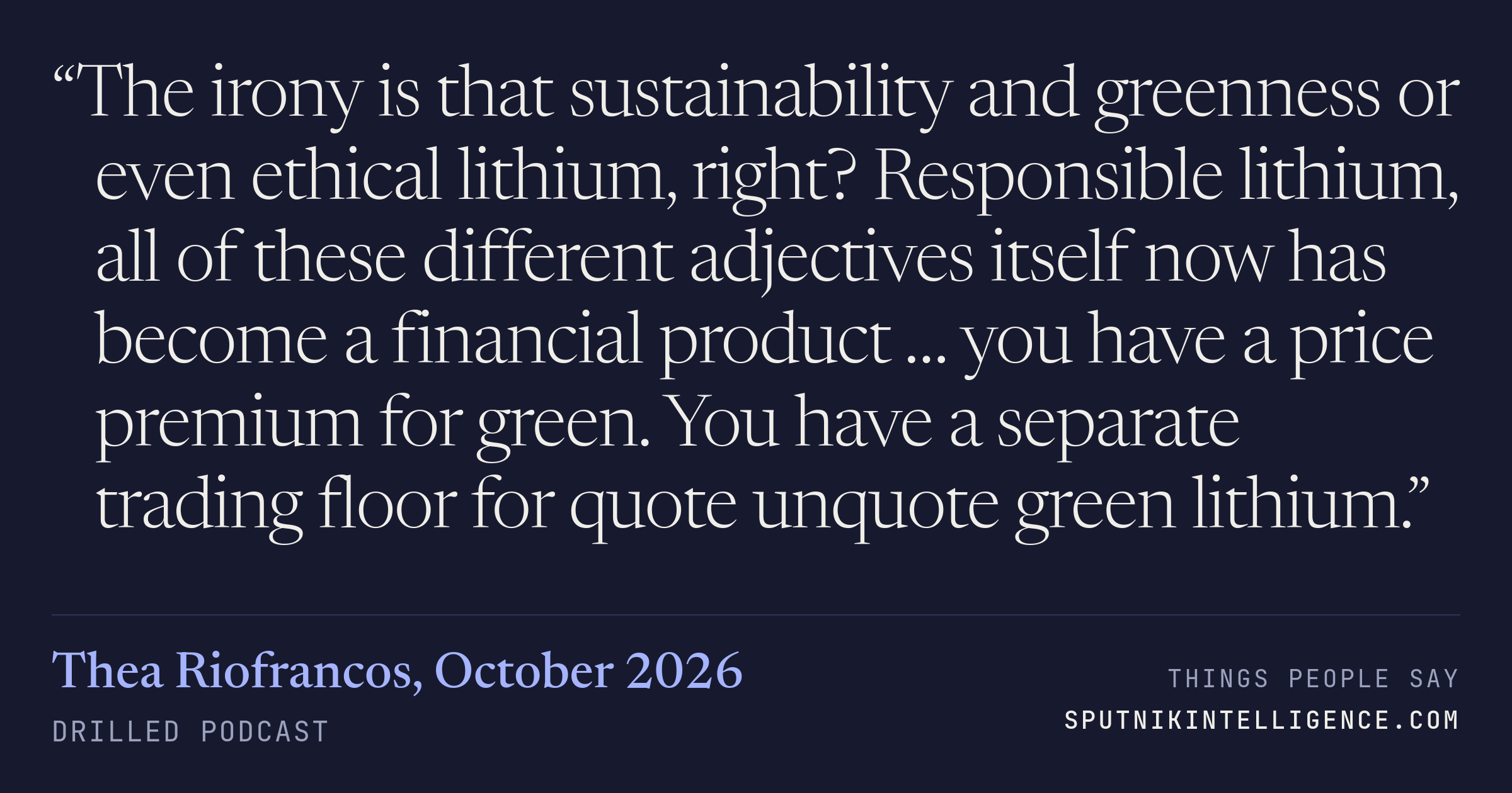 &ldquo;The irony is that sustainability and greenness or even ethical lithium, right? Responsible lithium, all of these different adjectives itself now has become a financial product … you have a price premium for green. You have a separate trading floor for quote unquote green lithium.&rdquo; — Thea Riofrancos, Drilled