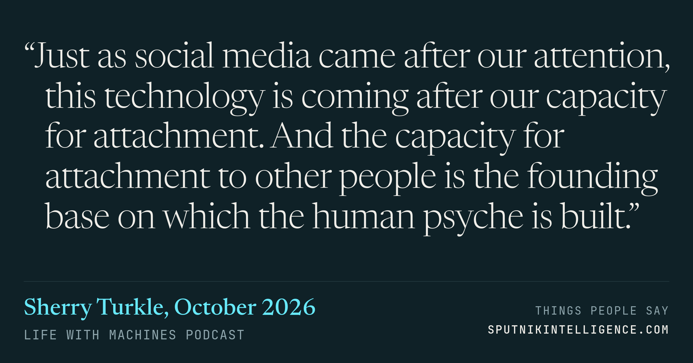 &ldquo;Just as social media came after our attention, this technology is coming after our capacity for attachment. And the capacity for attachment to other people is the founding base on which the human psyche is built.&rdquo; — Sherry Turkle, Life With Machines