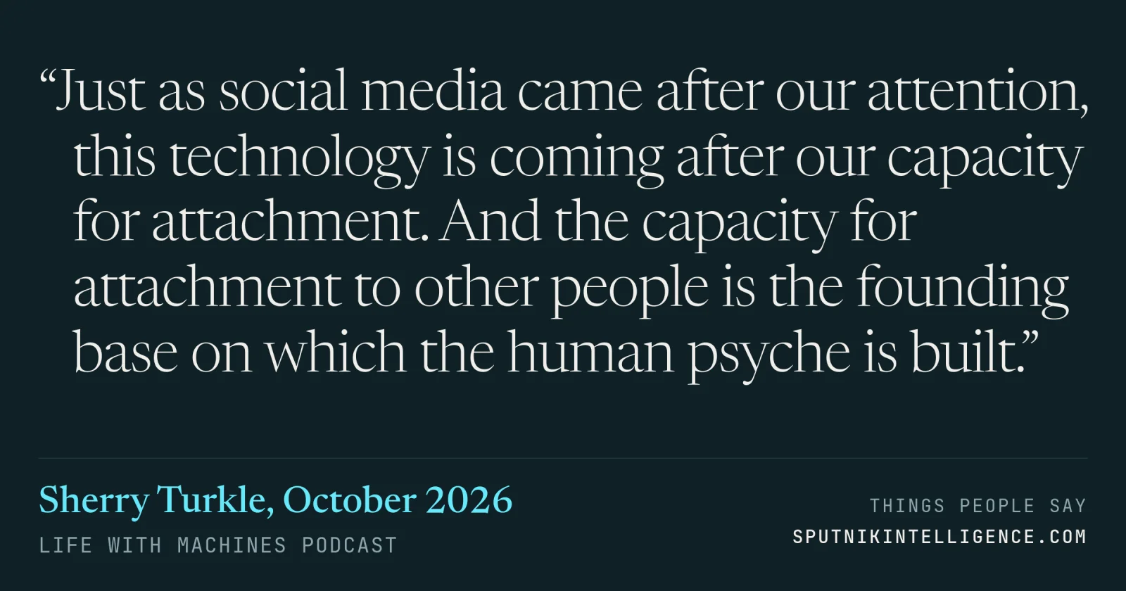 &ldquo;Just as social media came after our attention, this technology is coming after our capacity for attachment. And the capacity for attachment to other people is the founding base on which the human psyche is built.&rdquo; — Sherry Turkle, Life With Machines