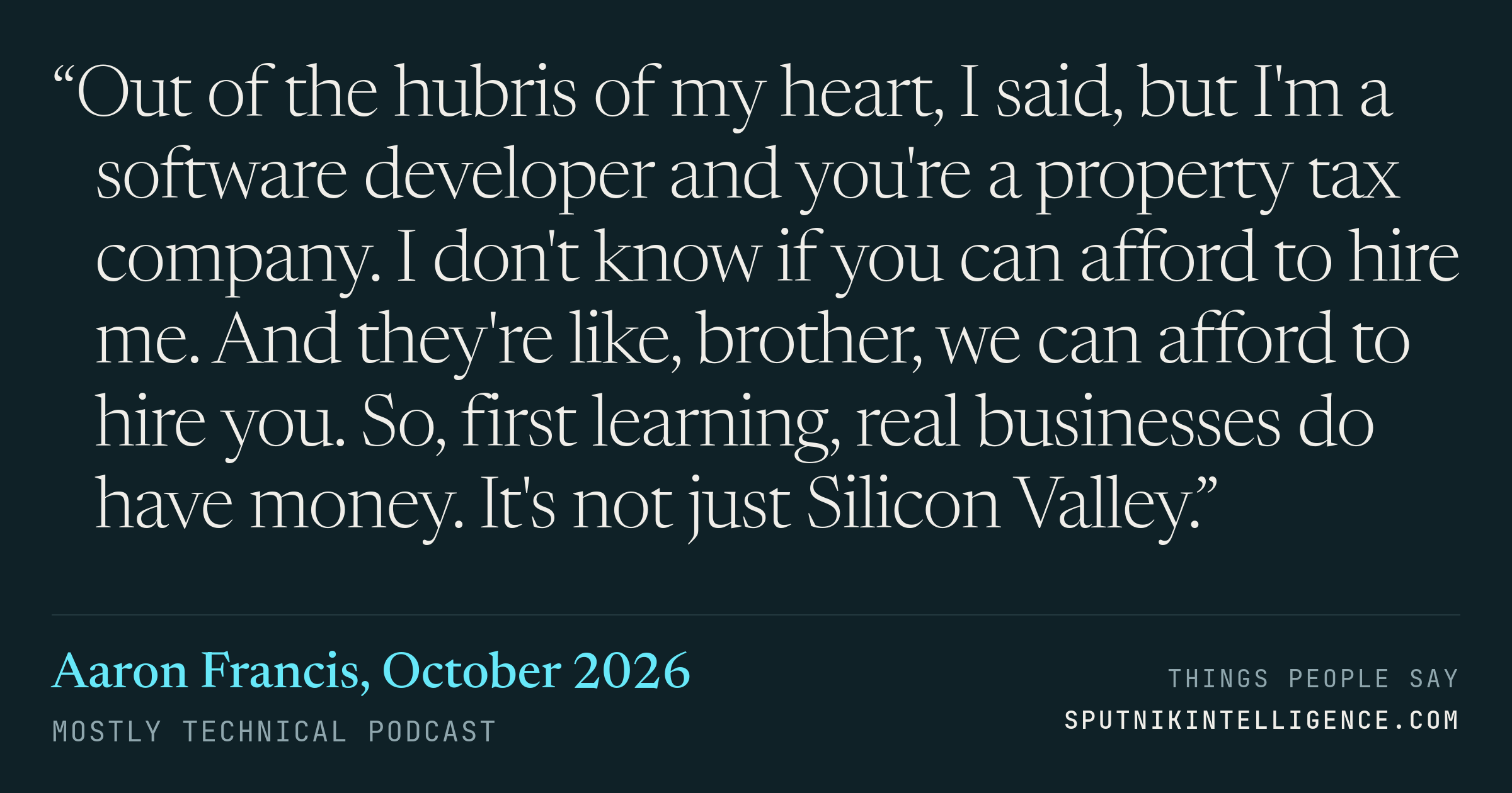 &ldquo;Out of the hubris of my heart, I said, but I'm a software developer and you're a property tax company. I don't know if you can afford to hire me. And they're like, brother, we can afford to hire you. So, first learning, real businesses do have money. It's not just Silicon Valley.&rdquo; — Aaron Francis, Mostly Technical