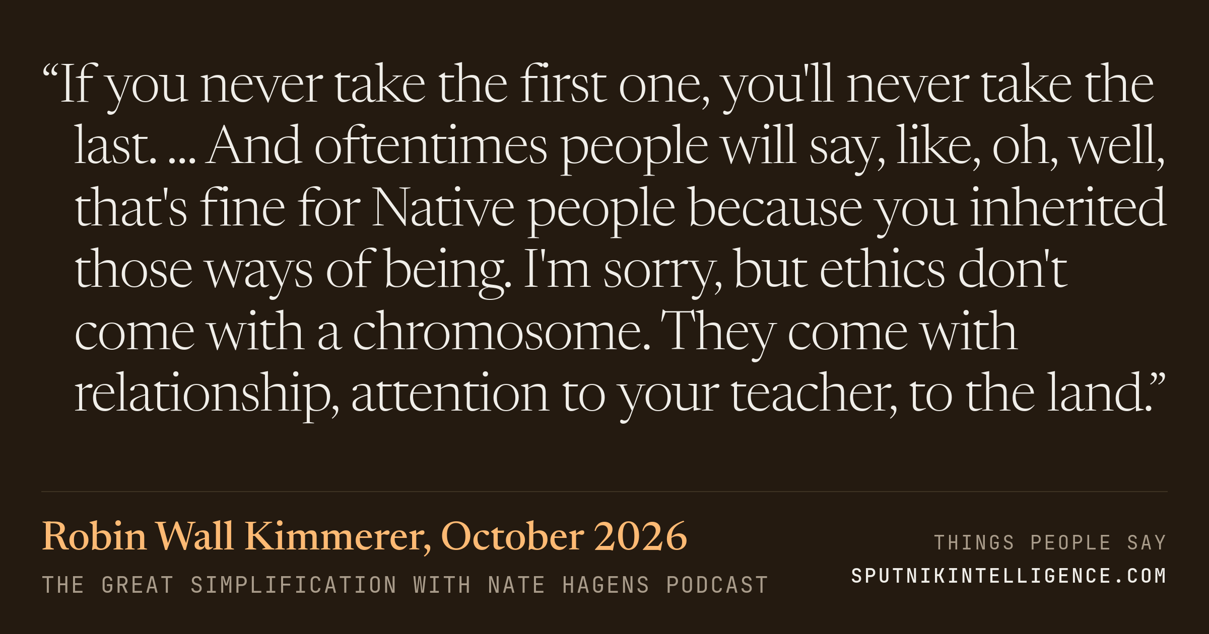 &ldquo;If you never take the first one, you'll never take the last. ... And oftentimes people will say, like, oh, well, that's fine for Native people because you inherited those ways of being. I'm sorry, but ethics don't come with a chromosome. They come with relationship, attention to your teacher, to the land.&rdquo; — Robin Wall Kimmerer, The Great Simplification with Nate Hagens