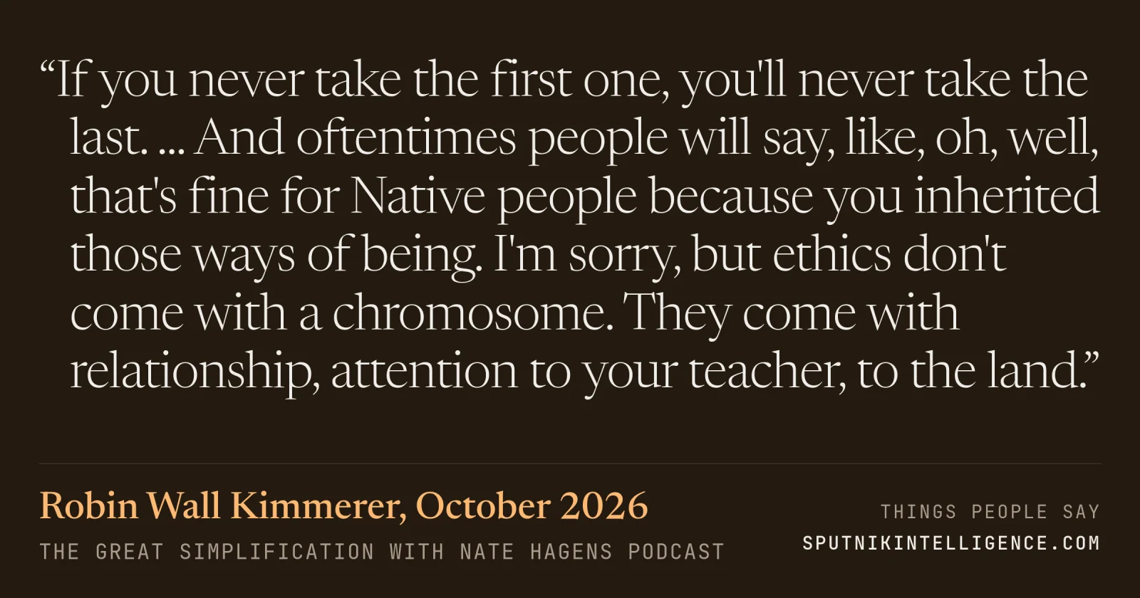 &ldquo;If you never take the first one, you'll never take the last. ... And oftentimes people will say, like, oh, well, that's fine for Native people because you inherited those ways of being. I'm sorry, but ethics don't come with a chromosome. They come with relationship, attention to your teacher, to the land.&rdquo; — Robin Wall Kimmerer, The Great Simplification with Nate Hagens
