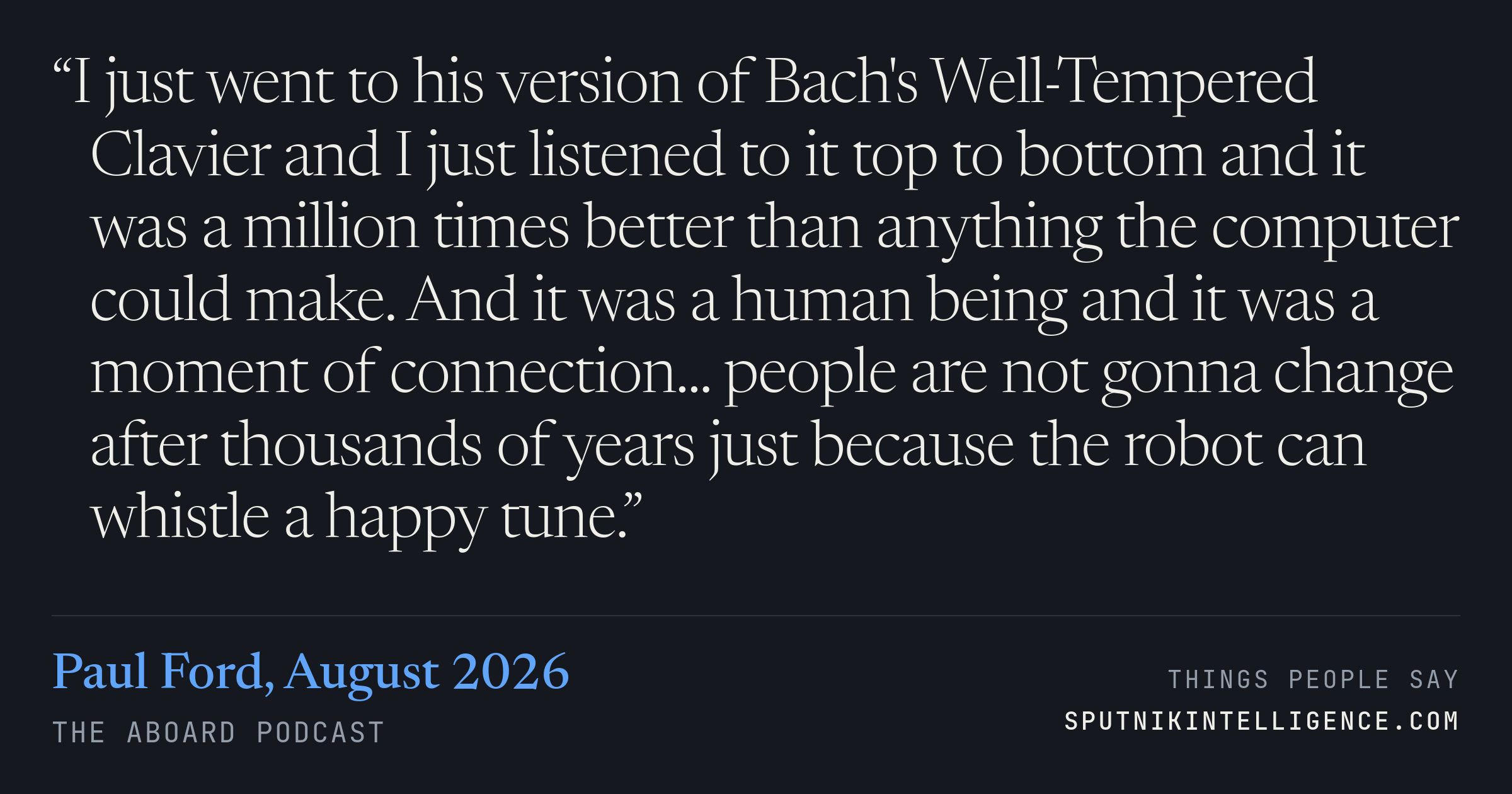 &ldquo;I just went to his version of Bach's Well-Tempered Clavier and I just listened to it top to bottom and it was a million times better than anything the computer could make. And it was a human being and it was a moment of connection... people are not gonna change after thousands of years just because the robot can whistle a happy tune.&rdquo; — Paul Ford, The Aboard Podcast