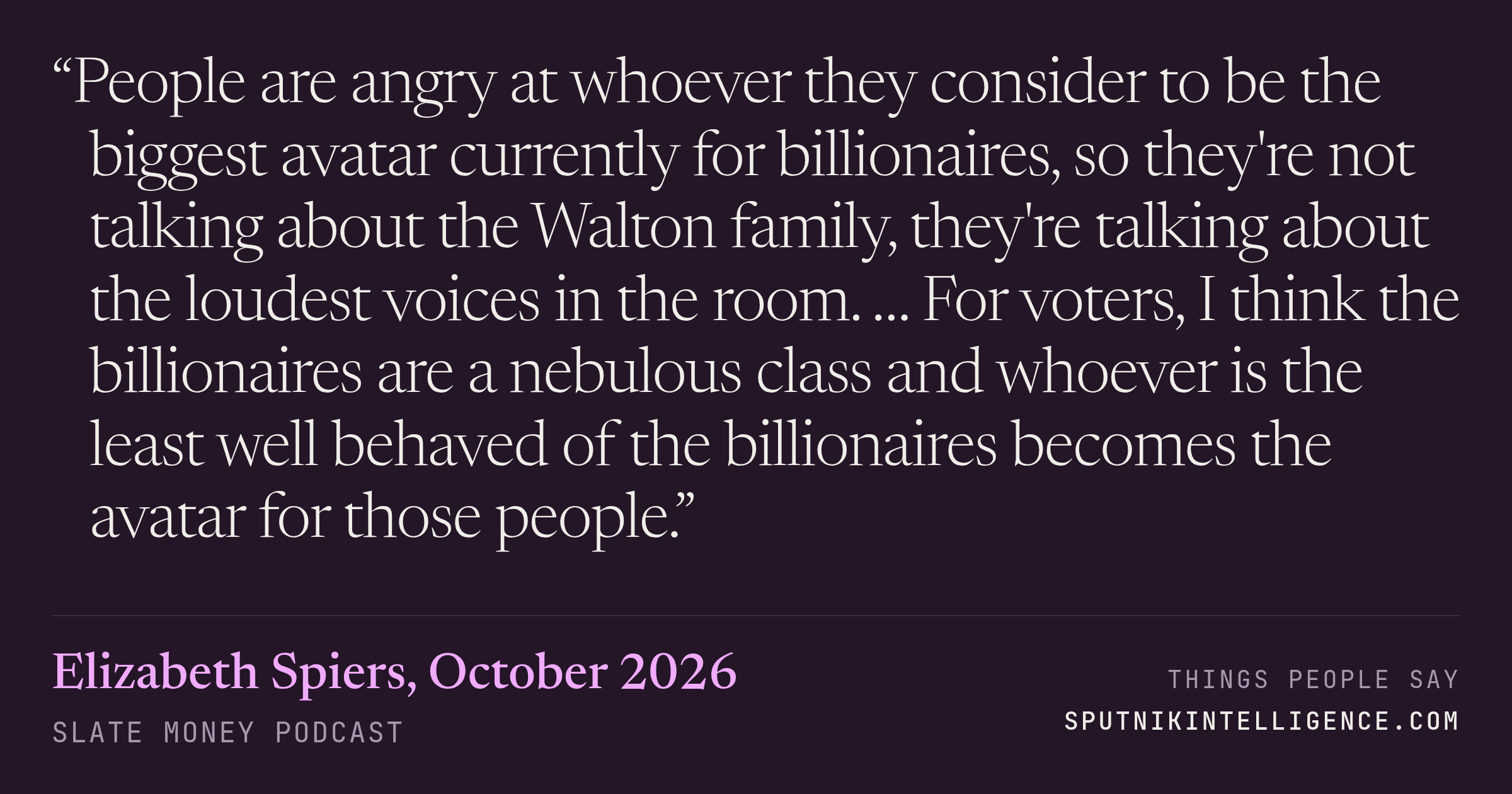 &ldquo;People are angry at whoever they consider to be the biggest avatar currently for billionaires, so they're not talking about the Walton family, they're talking about the loudest voices in the room. … For voters, I think the billionaires are a nebulous class and whoever is the least well behaved of the billionaires becomes the avatar for those people.&rdquo; — Elizabeth Spiers, Slate Money