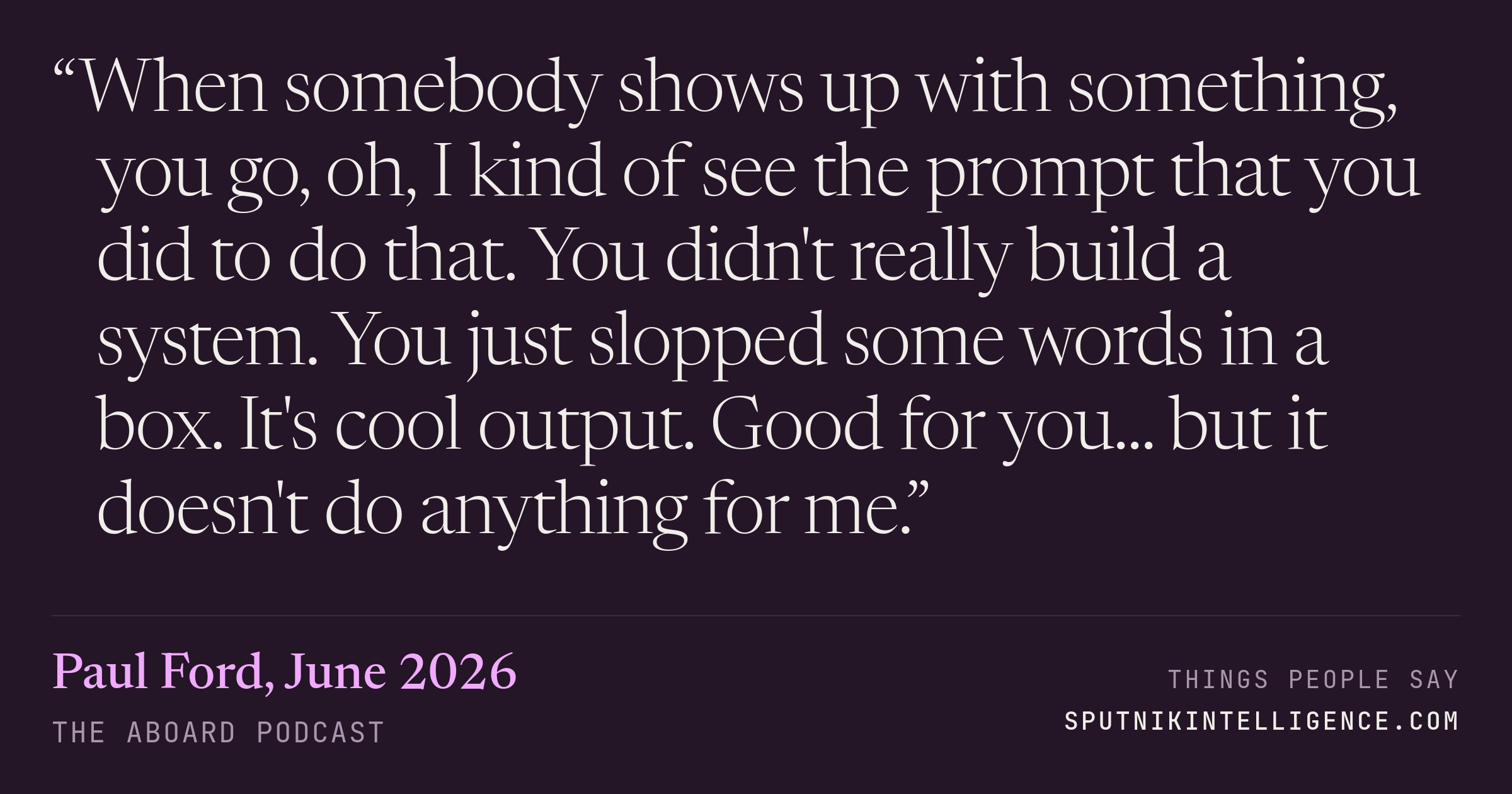 &ldquo;When somebody shows up with something, you go, oh, I kind of see the prompt that you did to do that. You didn't really build a system. You just slopped some words in a box. It's cool output. Good for you... but it doesn't do anything for me.&rdquo; — Paul Ford, The Aboard Podcast