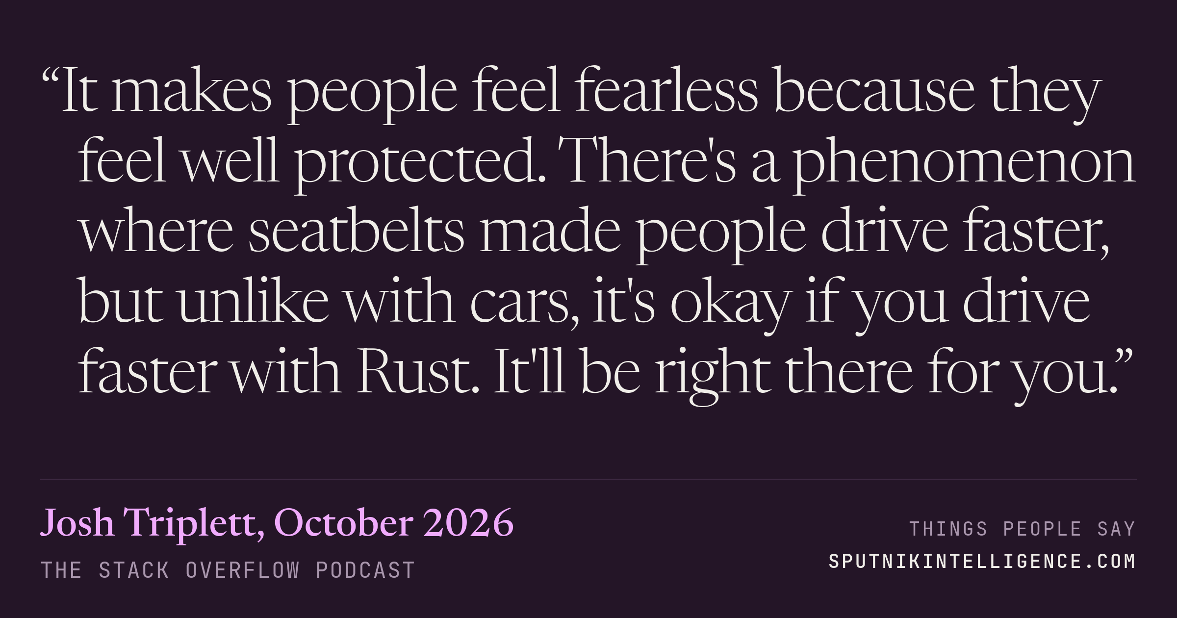 &ldquo;It makes people feel fearless because they feel well protected. There's a phenomenon where seatbelts made people drive faster, but unlike with cars, it's okay if you drive faster with Rust. It'll be right there for you.&rdquo; — Josh Triplett, The Stack Overflow Podcast