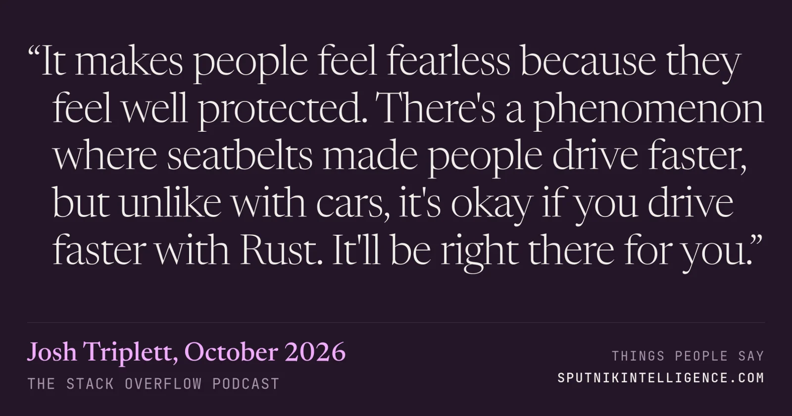 &ldquo;It makes people feel fearless because they feel well protected. There's a phenomenon where seatbelts made people drive faster, but unlike with cars, it's okay if you drive faster with Rust. It'll be right there for you.&rdquo; — Josh Triplett, The Stack Overflow Podcast