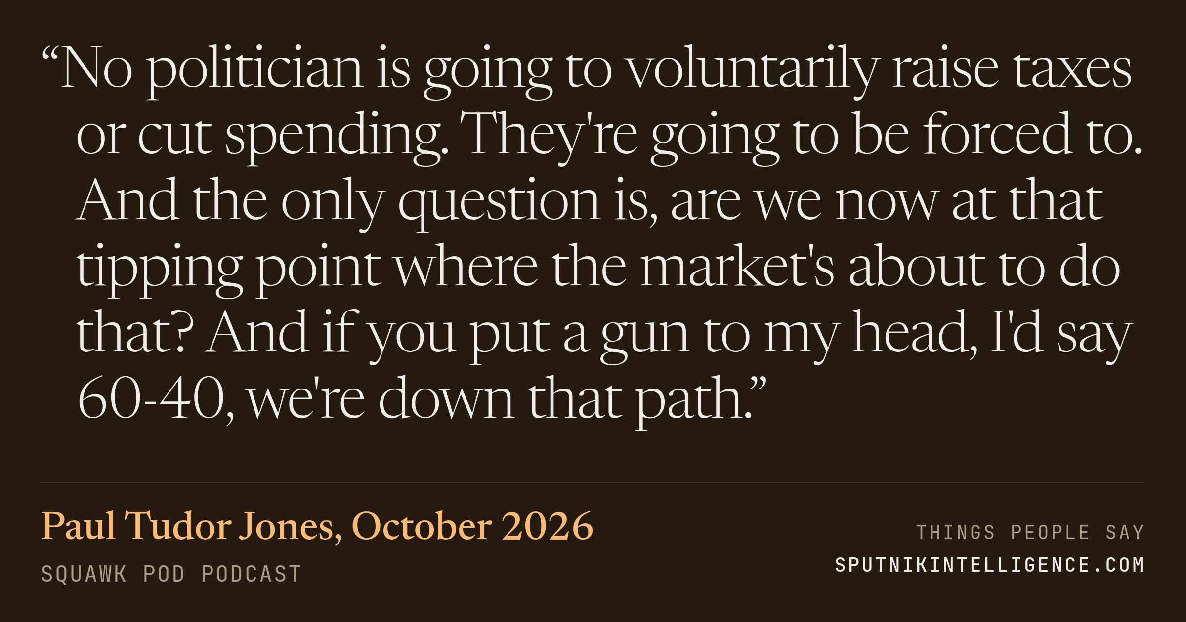 &ldquo;No politician is going to voluntarily raise taxes or cut spending. They're going to be forced to. And the only question is, are we now at that tipping point where the market's about to do that? And if you put a gun to my head, I'd say 60-40, we're down that path.&rdquo; — Paul Tudor Jones, Squawk Pod