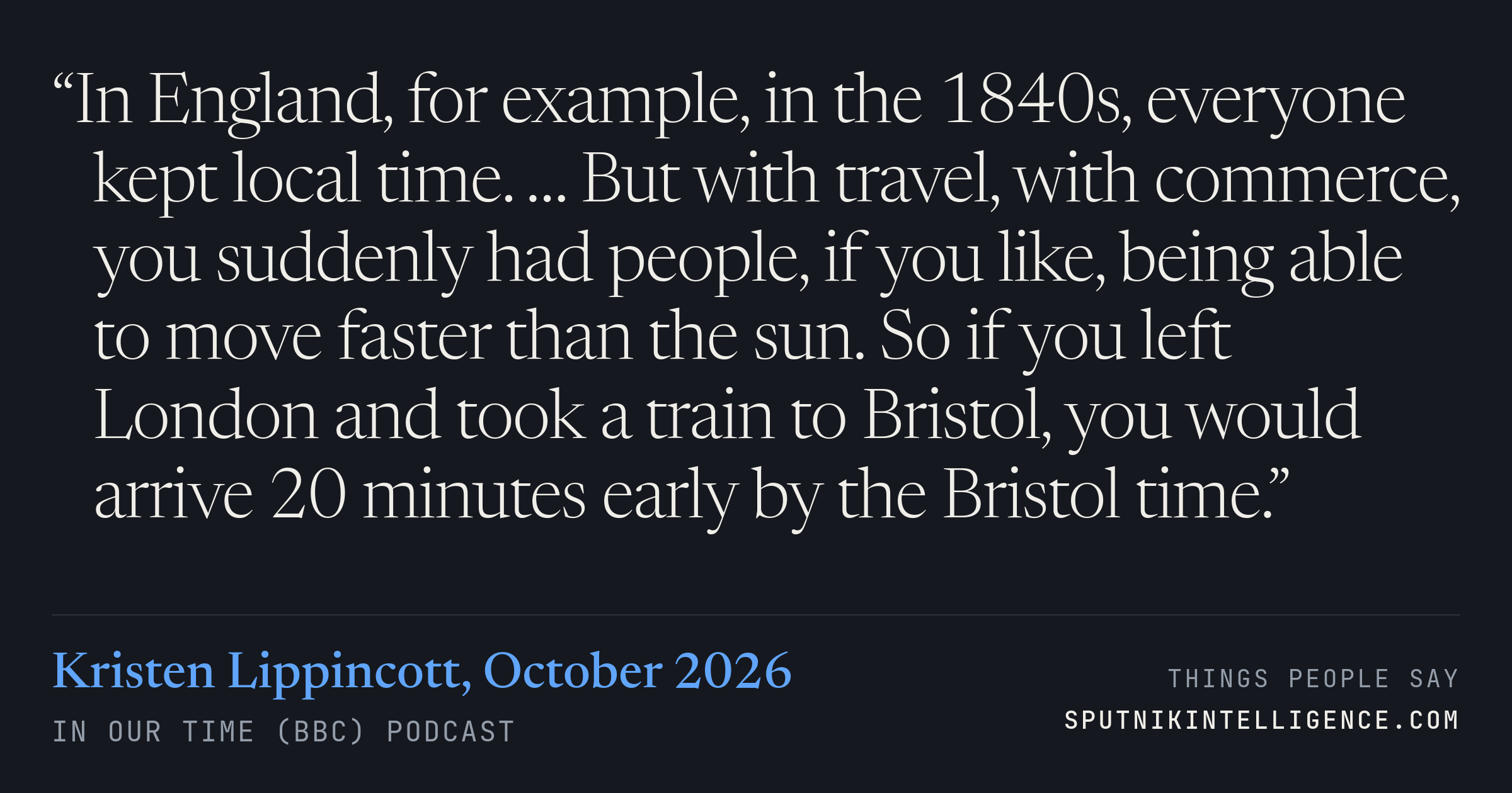 &ldquo;In England, for example, in the 1840s, everyone kept local time. … But with travel, with commerce, you suddenly had people, if you like, being able to move faster than the sun. So if you left London and took a train to Bristol, you would arrive 20 minutes early by the Bristol time.&rdquo; — Kristen Lippincott, In Our Time (BBC)