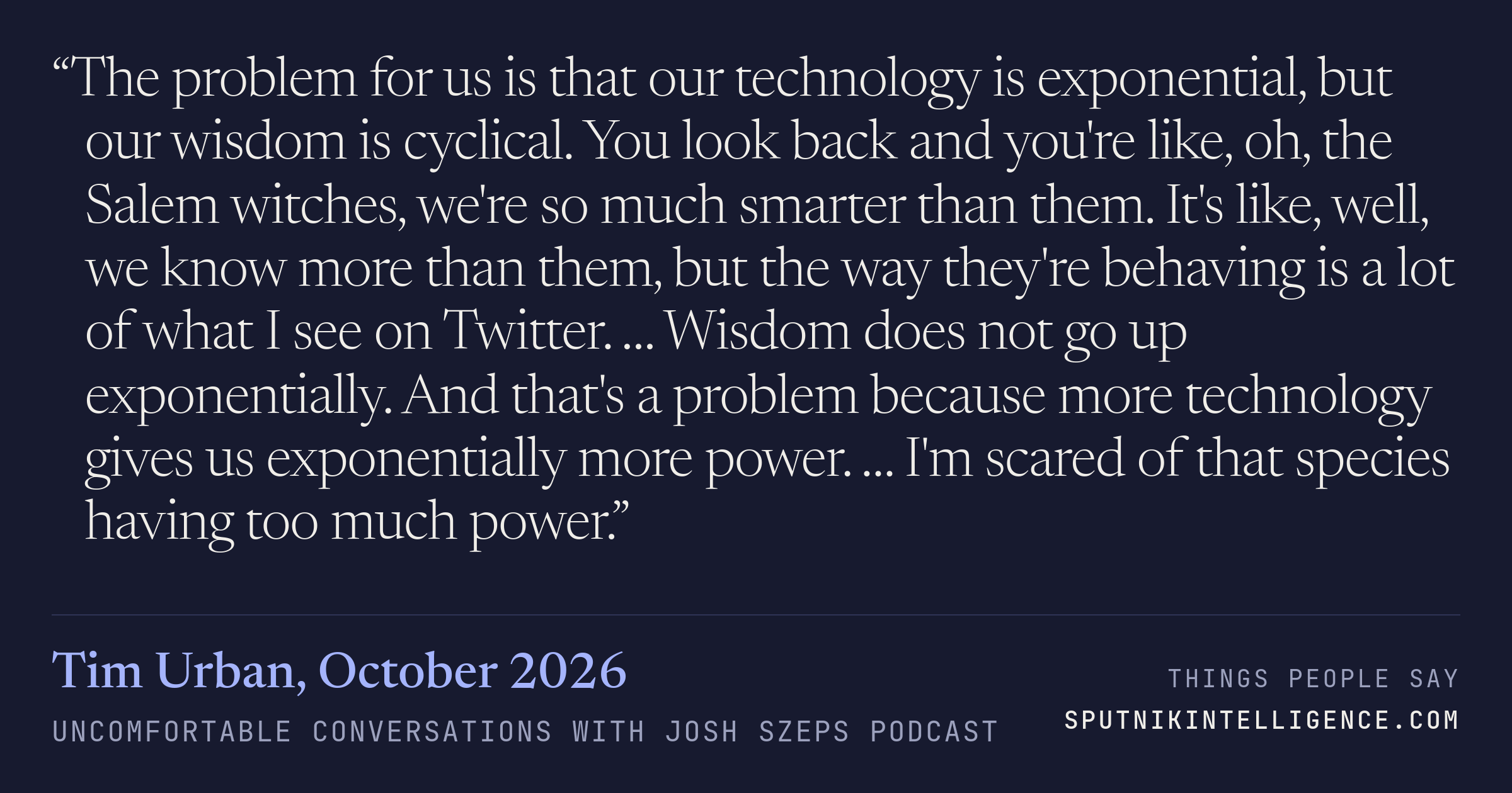 &ldquo;The problem for us is that our technology is exponential, but our wisdom is cyclical. You look back and you're like, oh, the Salem witches, we're so much smarter than them. It's like, well, we know more than them, but the way they're behaving is a lot of what I see on Twitter. … Wisdom does not go up exponentially. And that's a problem because more technology gives us exponentially more power. … I'm scared of that species having too much power.&rdquo; — Tim Urban, Uncomfortable Conversations with Josh Szeps