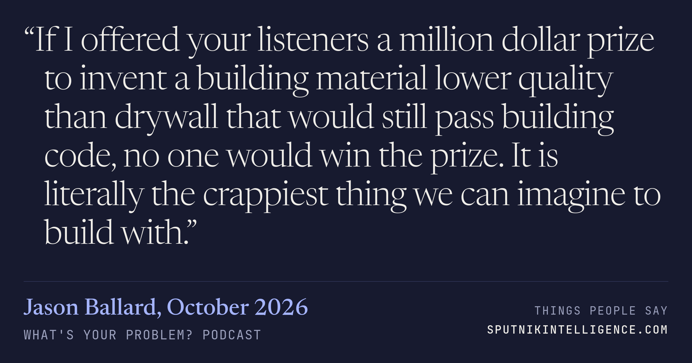&ldquo;If I offered your listeners a million dollar prize to invent a building material lower quality than drywall that would still pass building code, no one would win the prize. It is literally the crappiest thing we can imagine to build with.&rdquo; — Jason Ballard, What's Your Problem?