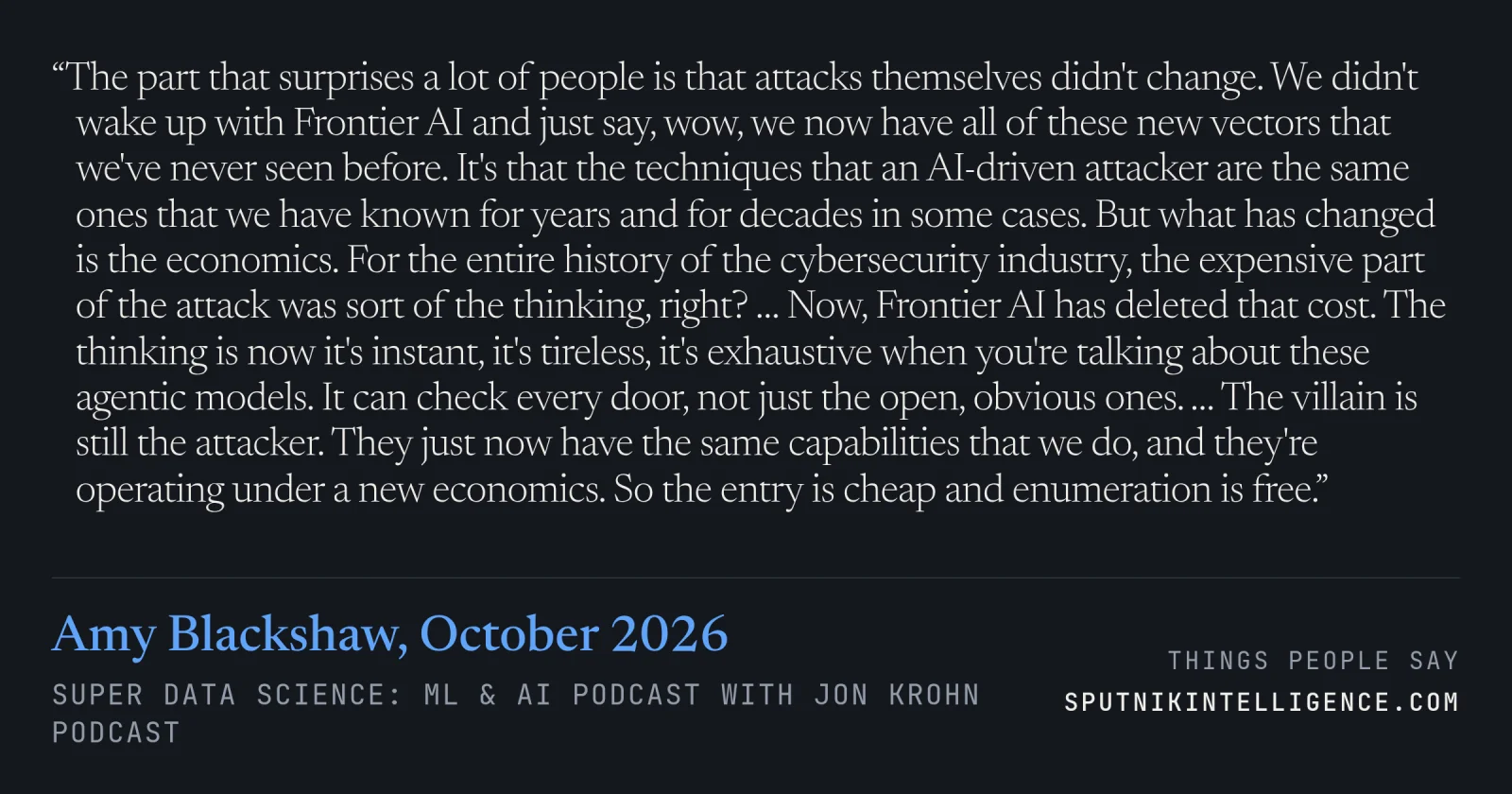 &ldquo;The part that surprises a lot of people is that attacks themselves didn't change. We didn't wake up with Frontier AI and just say, wow, we now have all of these new vectors that we've never seen before. It's that the techniques that an AI-driven attacker are the same ones that we have known for years and for decades in some cases. But what has changed is the economics. For the entire history of the cybersecurity industry, the expensive part of the attack was sort of the thinking, right? … Now, Frontier AI has deleted that cost. The thinking is now it's instant, it's tireless, it's exhaustive when you're talking about these agentic models. It can check every door, not just the open, obvious ones. … The villain is still the attacker. They just now have the same capabilities that we do, and they're operating under a new economics. So the entry is cheap and enumeration is free.&rdquo; — Amy Blackshaw, Super Data Science: ML & AI Podcast with Jon Krohn
