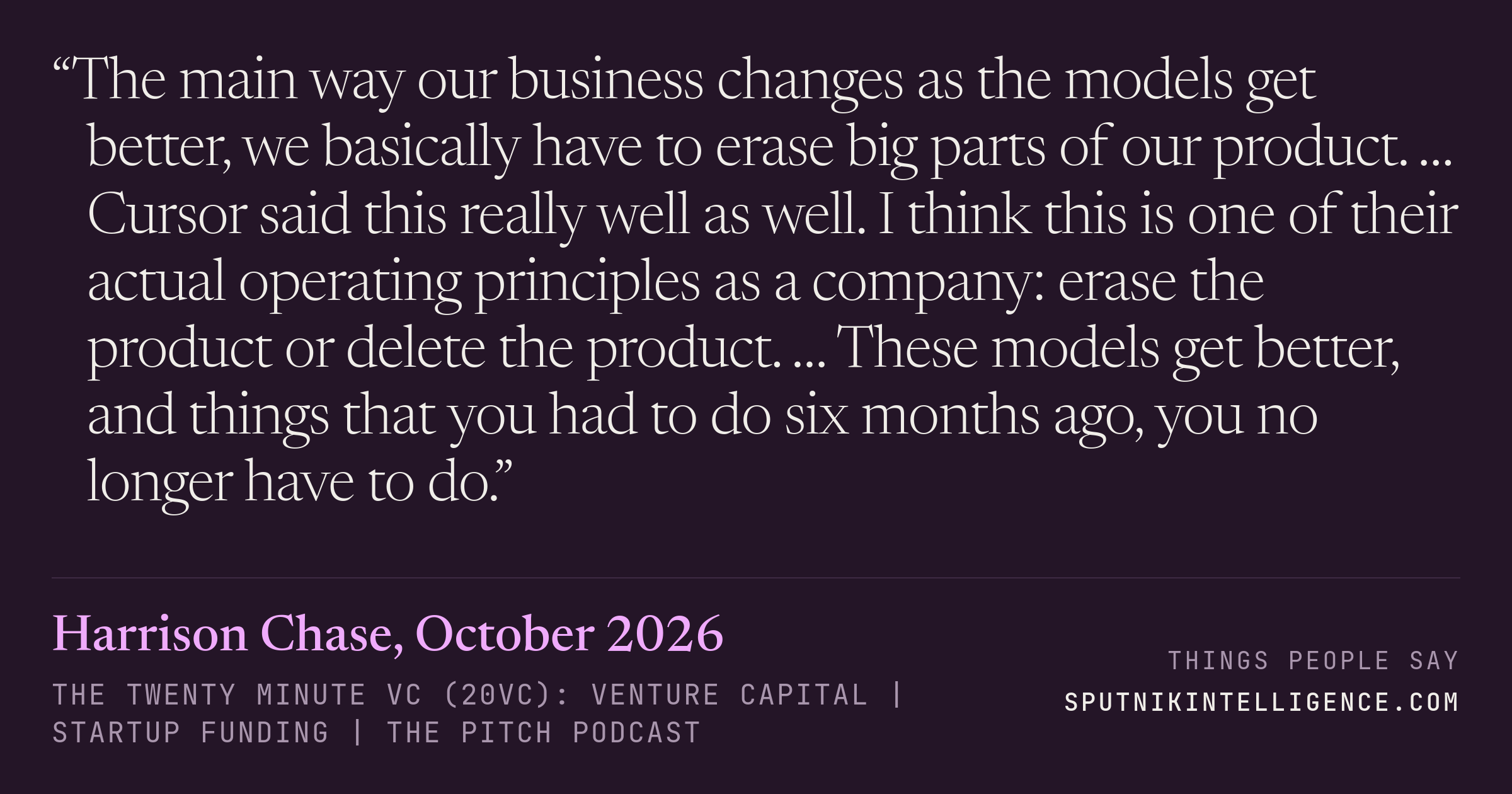 &ldquo;The main way our business changes as the models get better, we basically have to erase big parts of our product. … Cursor said this really well as well. I think this is one of their actual operating principles as a company: erase the product or delete the product. … These models get better, and things that you had to do six months ago, you no longer have to do.&rdquo; — Harrison Chase, The Twenty Minute VC (20VC): Venture Capital | Startup Funding | The Pitch