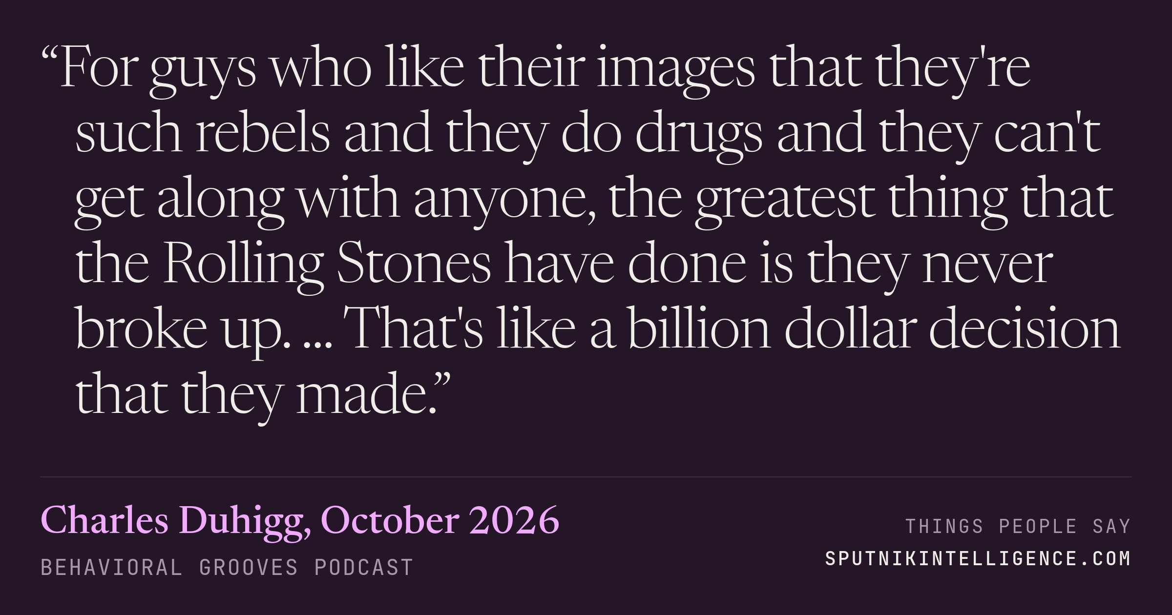 &ldquo;For guys who like their images that they're such rebels and they do drugs and they can't get along with anyone, the greatest thing that the Rolling Stones have done is they never broke up. ... That's like a billion dollar decision that they made.&rdquo; — Charles Duhigg, Behavioral Grooves Podcast