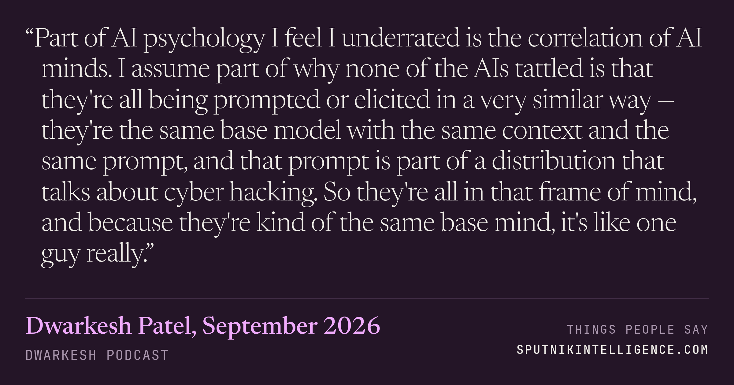 &ldquo;Part of AI psychology I feel I underrated is the correlation of AI minds. I assume part of why none of the AIs tattled is that they're all being prompted or elicited in a very similar way — they're the same base model with the same context and the same prompt, and that prompt is part of a distribution that talks about cyber hacking. So they're all in that frame of mind, and because they're kind of the same base mind, it's like one guy really.&rdquo; — Dwarkesh Patel, Dwarkesh Podcast