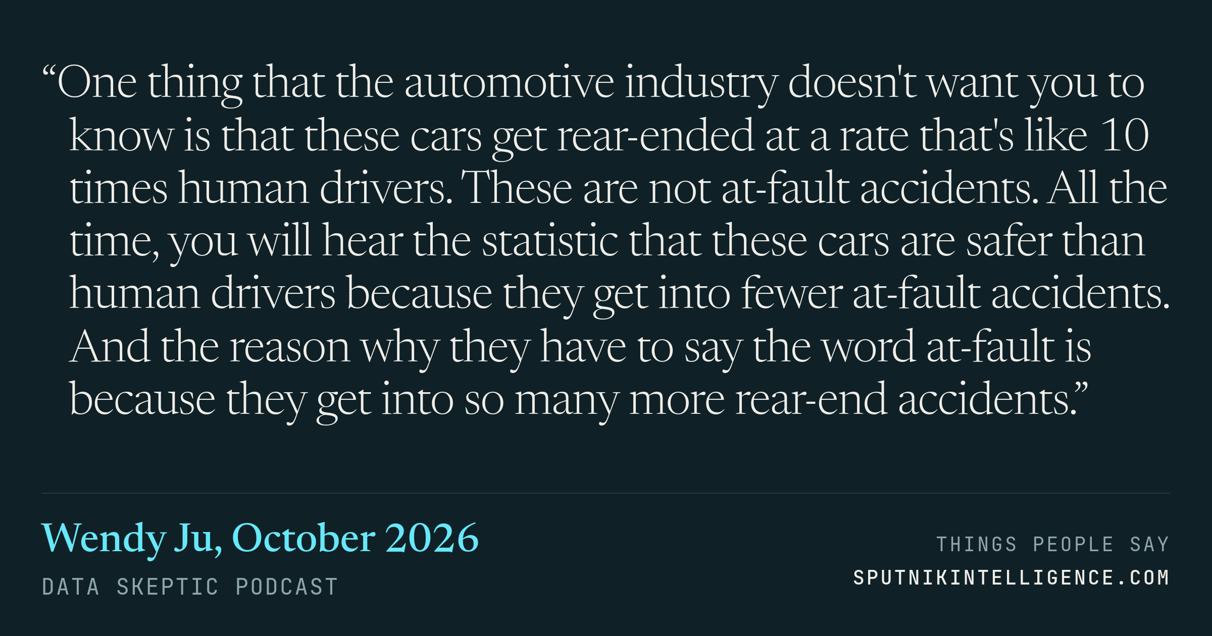&ldquo;One thing that the automotive industry doesn't want you to know is that these cars get rear-ended at a rate that's like 10 times human drivers. These are not at-fault accidents. All the time, you will hear the statistic that these cars are safer than human drivers because they get into fewer at-fault accidents. And the reason why they have to say the word at-fault is because they get into so many more rear-end accidents.&rdquo; — Wendy Ju, Data Skeptic