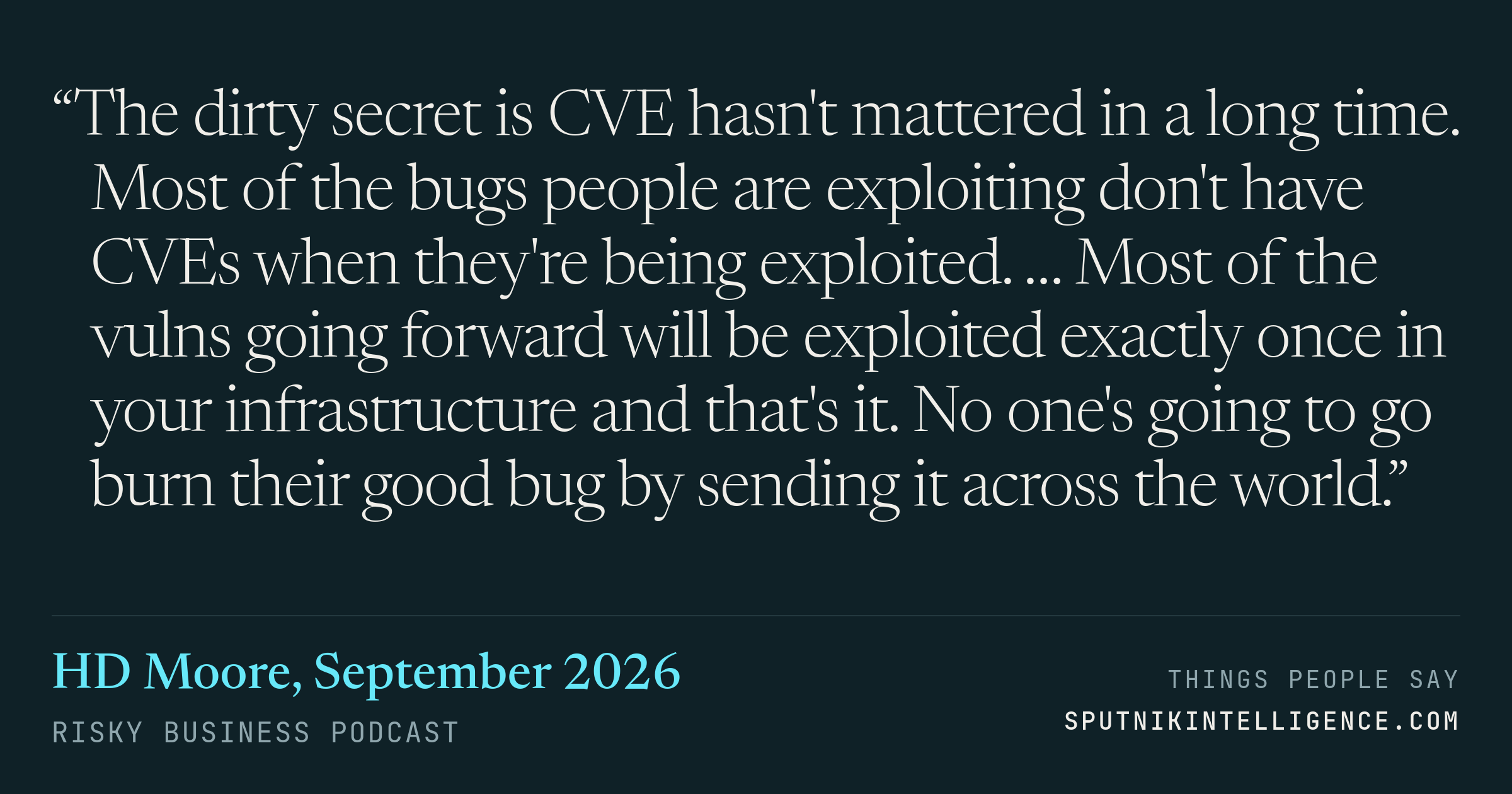 &ldquo;The dirty secret is CVE hasn't mattered in a long time. Most of the bugs people are exploiting don't have CVEs when they're being exploited. … Most of the vulns going forward will be exploited exactly once in your infrastructure and that's it. No one's going to go burn their good bug by sending it across the world.&rdquo; — HD Moore, Risky Business