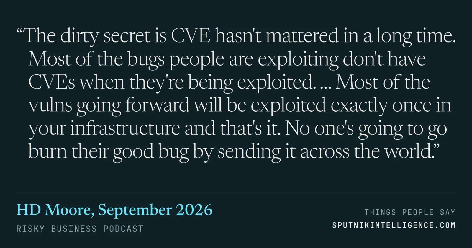 &ldquo;The dirty secret is CVE hasn't mattered in a long time. Most of the bugs people are exploiting don't have CVEs when they're being exploited. … Most of the vulns going forward will be exploited exactly once in your infrastructure and that's it. No one's going to go burn their good bug by sending it across the world.&rdquo; — HD Moore, Risky Business