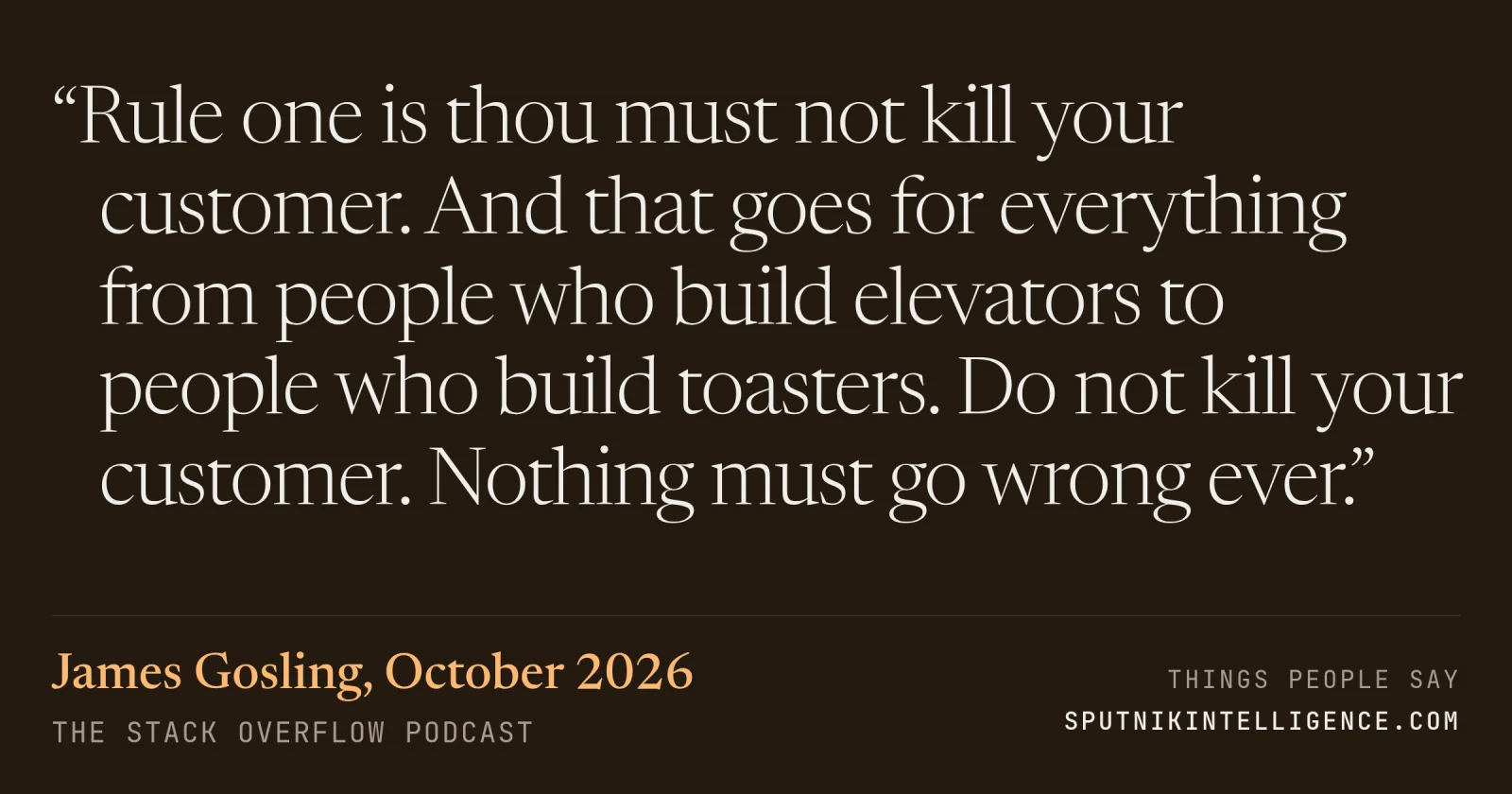 &ldquo;Rule one is thou must not kill your customer. And that goes for everything from people who build elevators to people who build toasters. Do not kill your customer. Nothing must go wrong ever.&rdquo; — James Gosling, The Stack Overflow Podcast