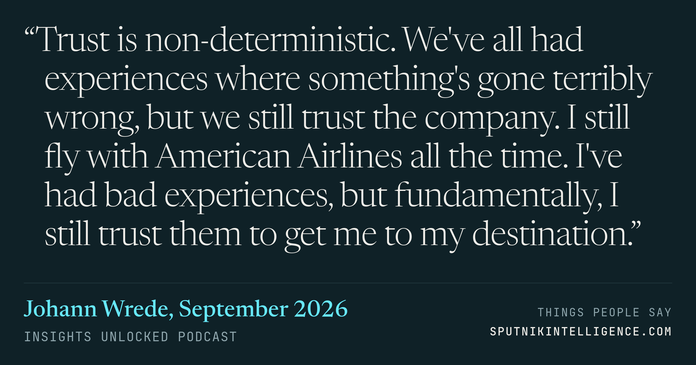 &ldquo;Trust is non-deterministic. We've all had experiences where something's gone terribly wrong, but we still trust the company. I still fly with American Airlines all the time. I've had bad experiences, but fundamentally, I still trust them to get me to my destination.&rdquo; — Johann Wrede, Insights Unlocked