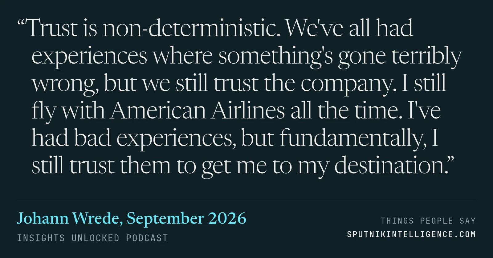 &ldquo;Trust is non-deterministic. We've all had experiences where something's gone terribly wrong, but we still trust the company. I still fly with American Airlines all the time. I've had bad experiences, but fundamentally, I still trust them to get me to my destination.&rdquo; — Johann Wrede, Insights Unlocked