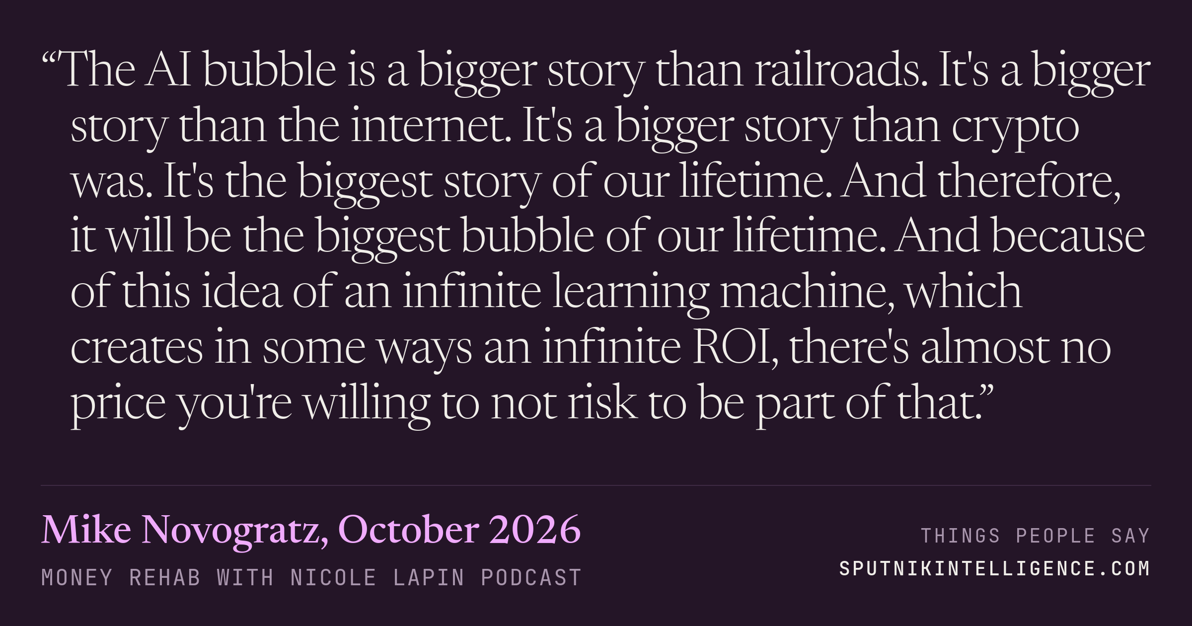 &ldquo;The AI bubble is a bigger story than railroads. It's a bigger story than the internet. It's a bigger story than crypto was. It's the biggest story of our lifetime. And therefore, it will be the biggest bubble of our lifetime. And because of this idea of an infinite learning machine, which creates in some ways an infinite ROI, there's almost no price you're willing to not risk to be part of that.&rdquo; — Mike Novogratz, Money Rehab with Nicole Lapin
