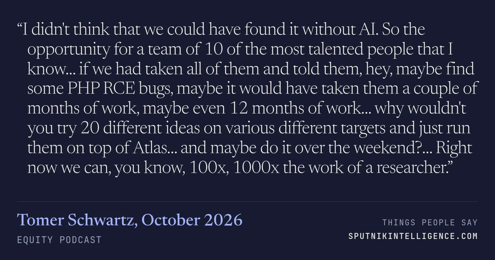 &ldquo;I didn't think that we could have found it without AI. So the opportunity for a team of 10 of the most talented people that I know… if we had taken all of them and told them, hey, maybe find some PHP RCE bugs, maybe it would have taken them a couple of months of work, maybe even 12 months of work… why wouldn't you try 20 different ideas on various different targets and just run them on top of Atlas… and maybe do it over the weekend?… Right now we can, you know, 100x, 1000x the work of a researcher.&rdquo; — Tomer Schwartz, Equity