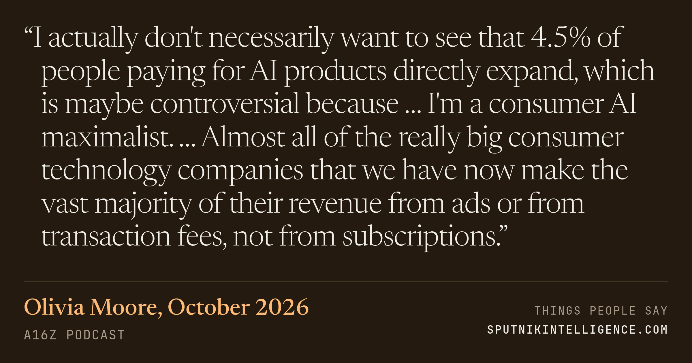 &ldquo;I actually don't necessarily want to see that 4.5% of people paying for AI products directly expand, which is maybe controversial because … I'm a consumer AI maximalist. … Almost all of the really big consumer technology companies that we have now make the vast majority of their revenue from ads or from transaction fees, not from subscriptions.&rdquo; — Olivia Moore, a16z Podcast