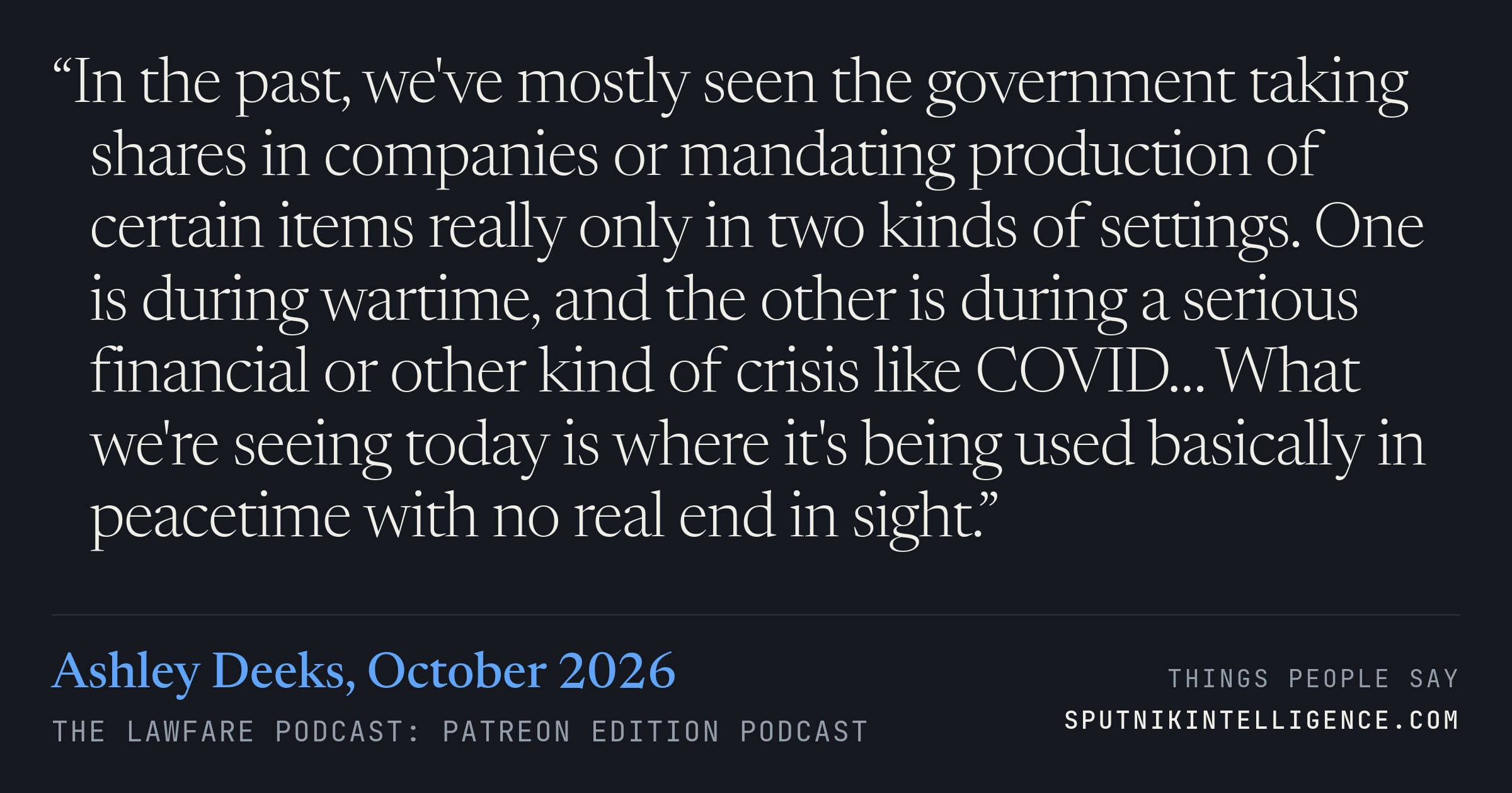 &ldquo;In the past, we've mostly seen the government taking shares in companies or mandating production of certain items really only in two kinds of settings. One is during wartime, and the other is during a serious financial or other kind of crisis like COVID… What we're seeing today is where it's being used basically in peacetime with no real end in sight.&rdquo; — Ashley Deeks, The Lawfare Podcast: Patreon Edition