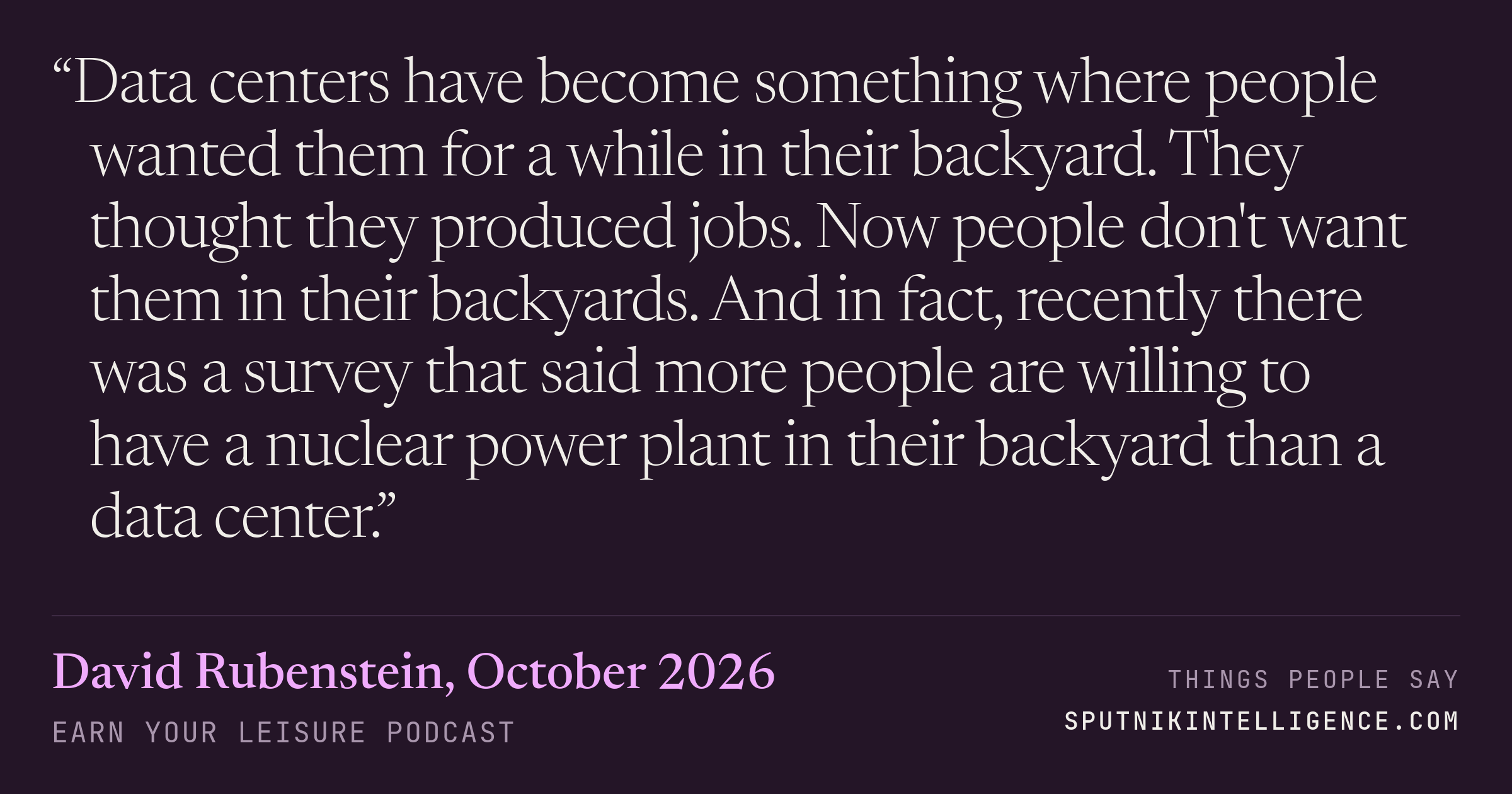 &ldquo;Data centers have become something where people wanted them for a while in their backyard. They thought they produced jobs. Now people don't want them in their backyards. And in fact, recently there was a survey that said more people are willing to have a nuclear power plant in their backyard than a data center.&rdquo; — David Rubenstein, Earn Your Leisure