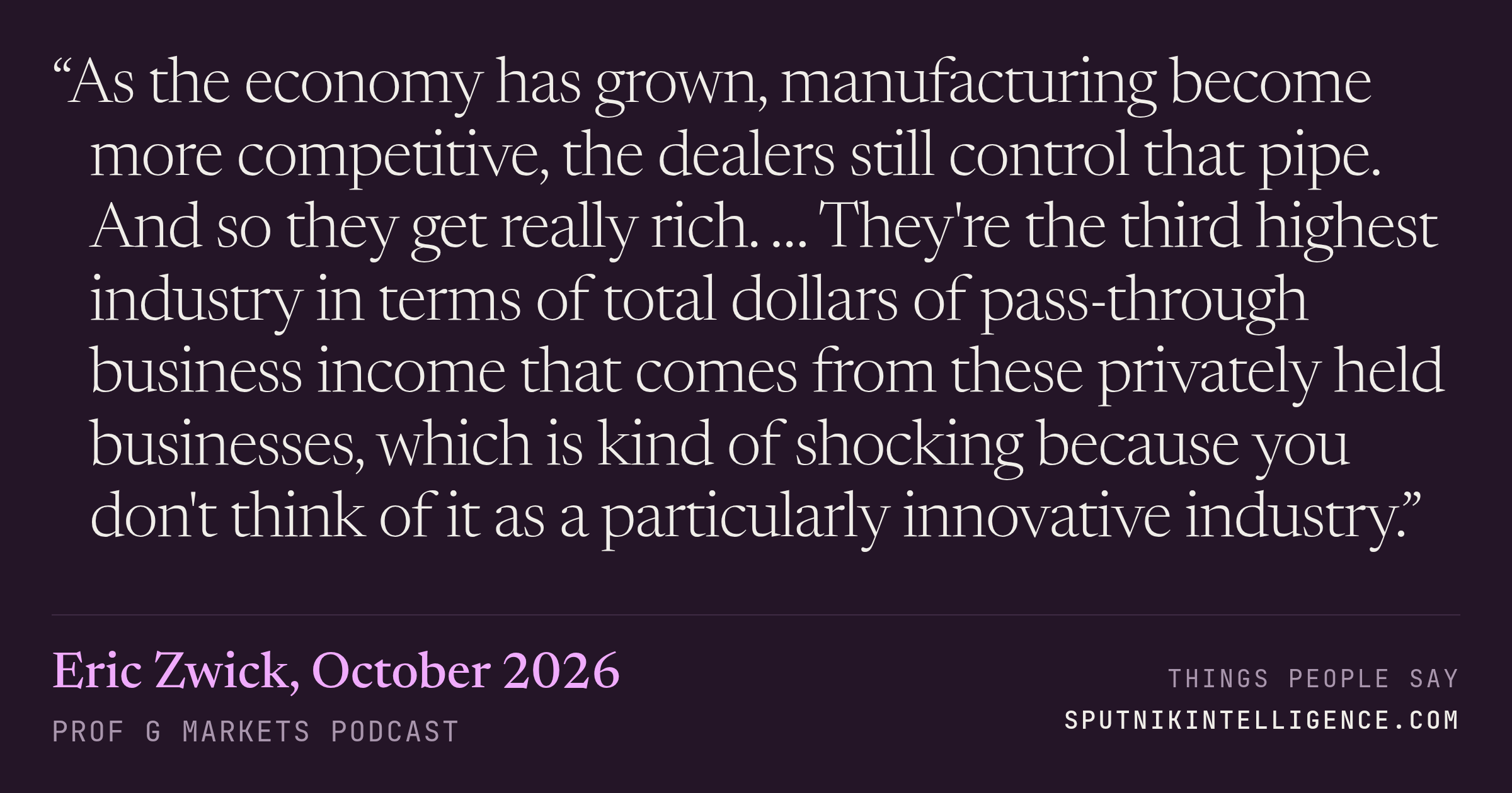 &ldquo;As the economy has grown, manufacturing become more competitive, the dealers still control that pipe. And so they get really rich. … They're the third highest industry in terms of total dollars of pass-through business income that comes from these privately held businesses, which is kind of shocking because you don't think of it as a particularly innovative industry.&rdquo; — Eric Zwick, Prof G Markets