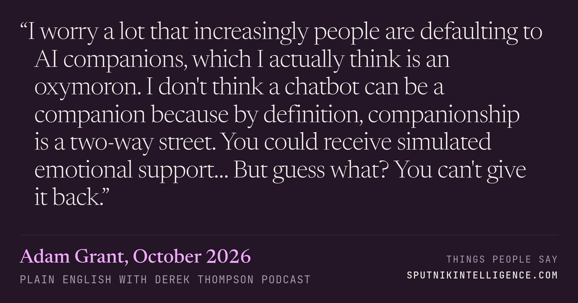 &ldquo;I worry a lot that increasingly people are defaulting to AI companions, which I actually think is an oxymoron. I don't think a chatbot can be a companion because by definition, companionship is a two-way street. You could receive simulated emotional support… But guess what? You can't give it back.&rdquo; — Adam Grant, Plain English with Derek Thompson