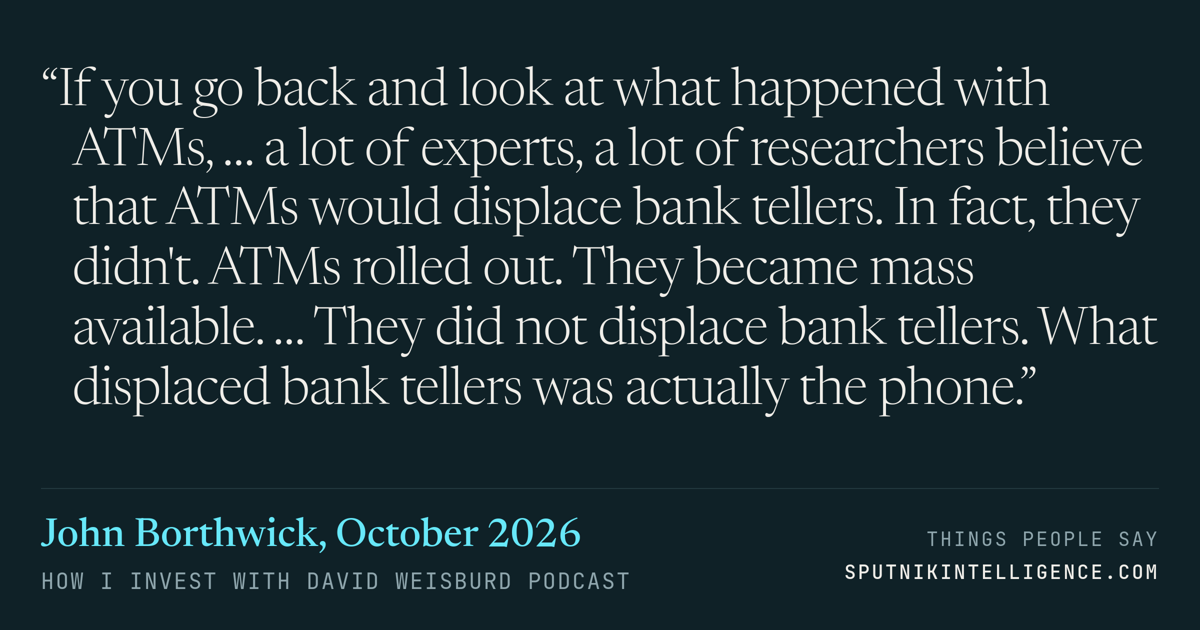 &ldquo;If you go back and look at what happened with ATMs, … a lot of experts, a lot of researchers believe that ATMs would displace bank tellers. In fact, they didn't. ATMs rolled out. They became mass available. … They did not displace bank tellers. What displaced bank tellers was actually the phone.&rdquo; — John Borthwick, How I Invest with David Weisburd