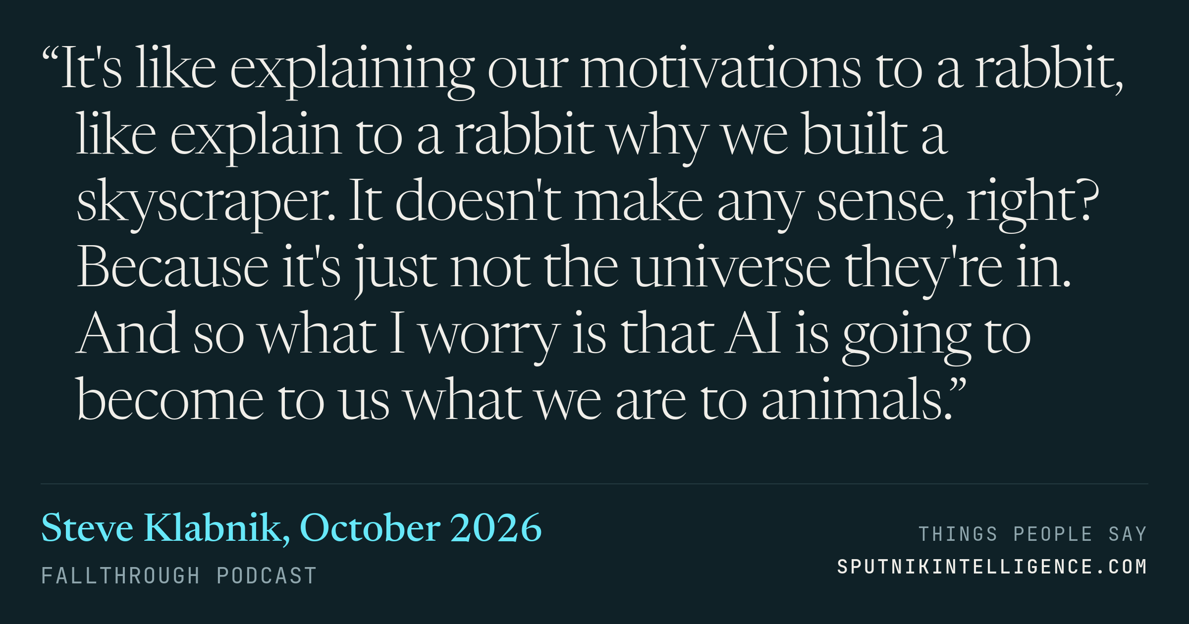 &ldquo;It's like explaining our motivations to a rabbit, like explain to a rabbit why we built a skyscraper. It doesn't make any sense, right? Because it's just not the universe they're in. And so what I worry is that AI is going to become to us what we are to animals.&rdquo; — Steve Klabnik, Fallthrough