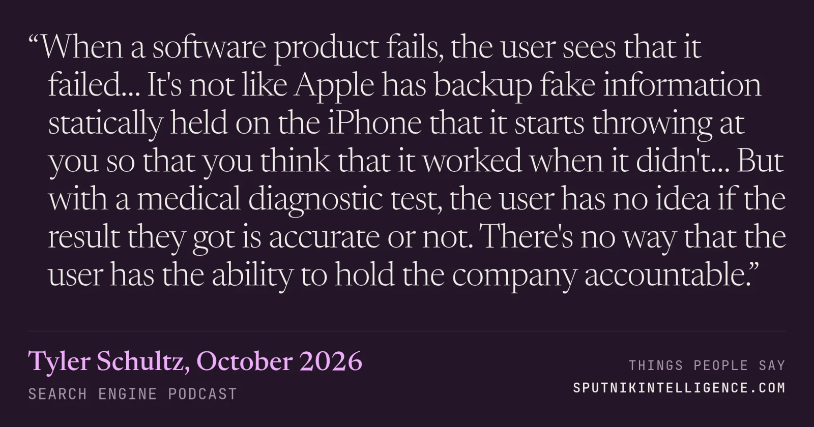 &ldquo;When a software product fails, the user sees that it failed… It's not like Apple has backup fake information statically held on the iPhone that it starts throwing at you so that you think that it worked when it didn't… But with a medical diagnostic test, the user has no idea if the result they got is accurate or not. There's no way that the user has the ability to hold the company accountable.&rdquo; — Tyler Schultz, Search Engine