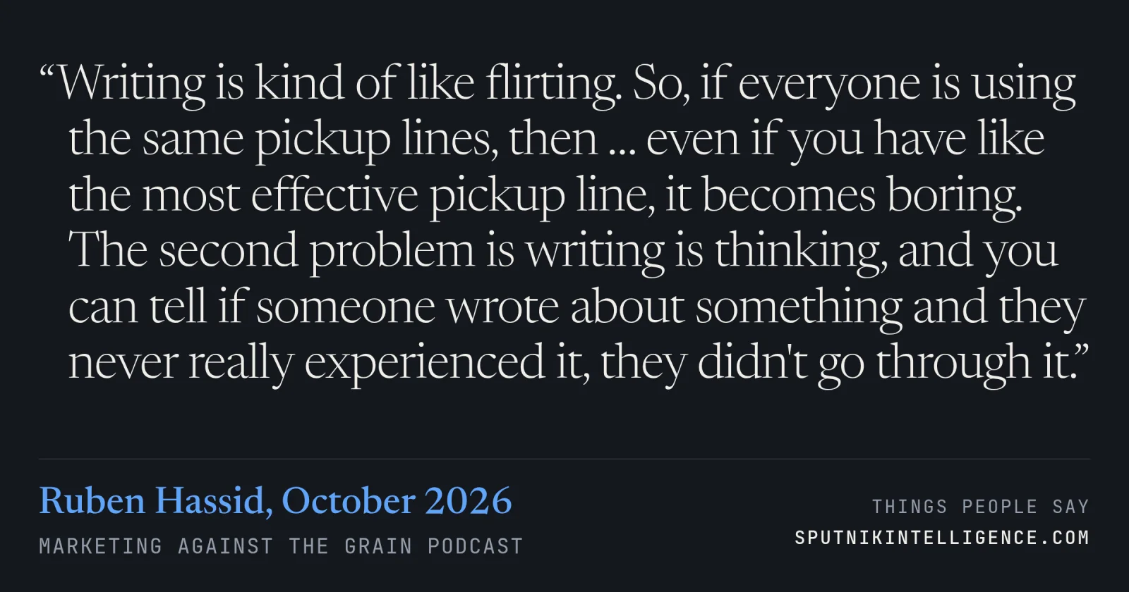 &ldquo;Writing is kind of like flirting. So, if everyone is using the same pickup lines, then … even if you have like the most effective pickup line, it becomes boring. The second problem is writing is thinking, and you can tell if someone wrote about something and they never really experienced it, they didn't go through it.&rdquo; — Ruben Hassid, Marketing Against The Grain