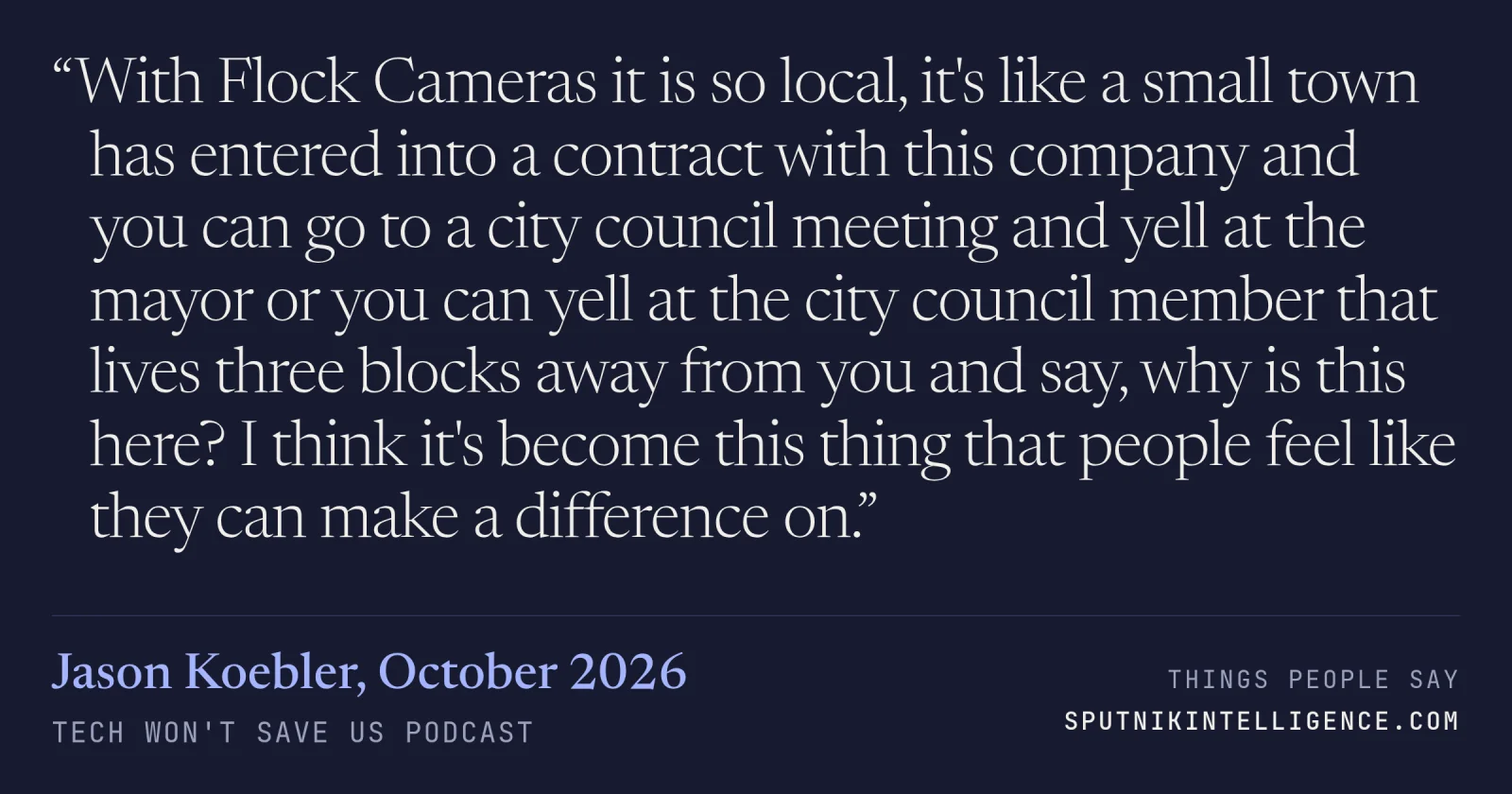 &ldquo;With Flock Cameras it is so local, it's like a small town has entered into a contract with this company and you can go to a city council meeting and yell at the mayor or you can yell at the city council member that lives three blocks away from you and say, why is this here? I think it's become this thing that people feel like they can make a difference on.&rdquo; — Jason Koebler, Tech Won't Save Us