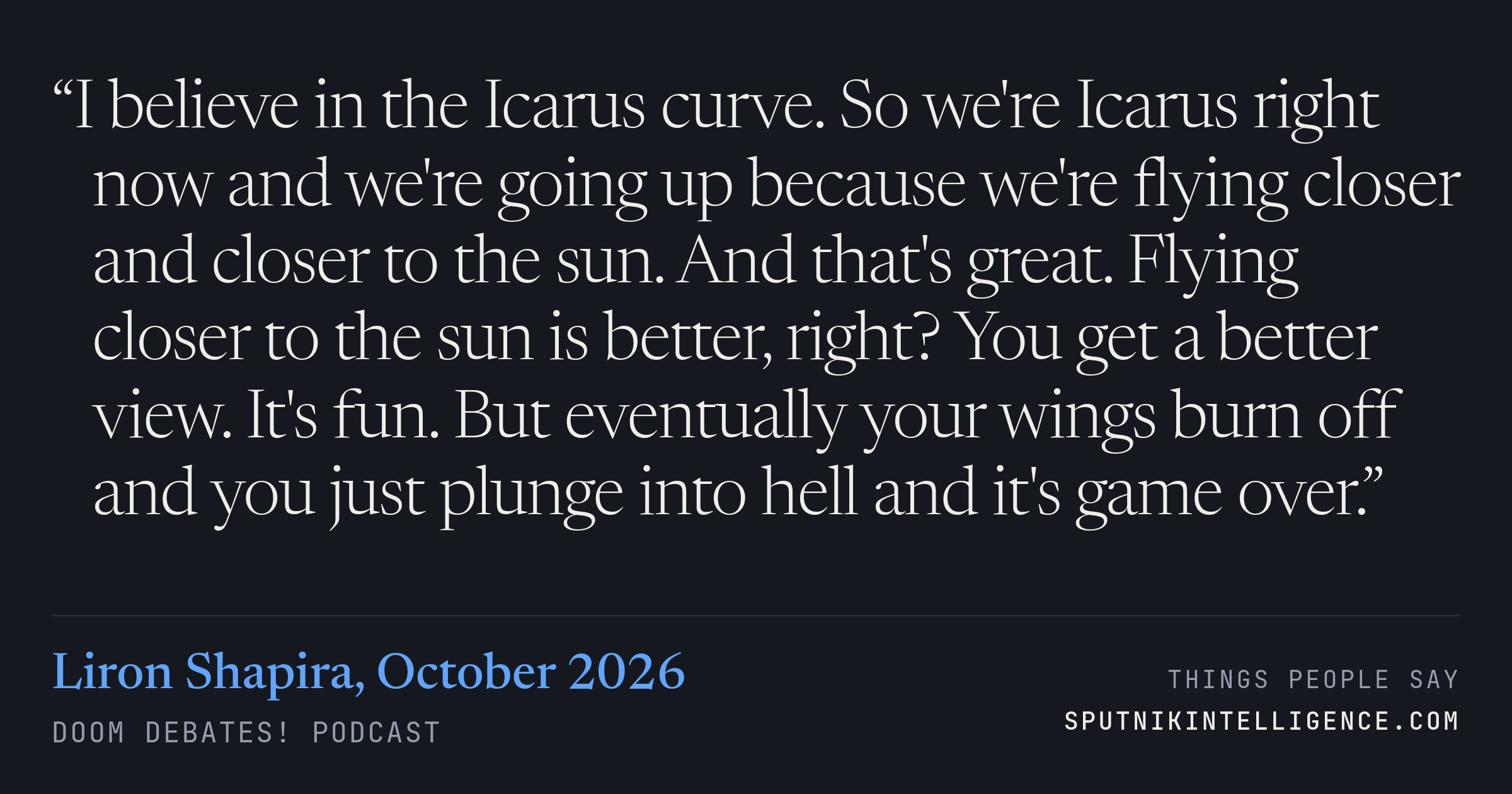 &ldquo;I believe in the Icarus curve. So we're Icarus right now and we're going up because we're flying closer and closer to the sun. And that's great. Flying closer to the sun is better, right? You get a better view. It's fun. But eventually your wings burn off and you just plunge into hell and it's game over.&rdquo; — Liron Shapira, Doom Debates!