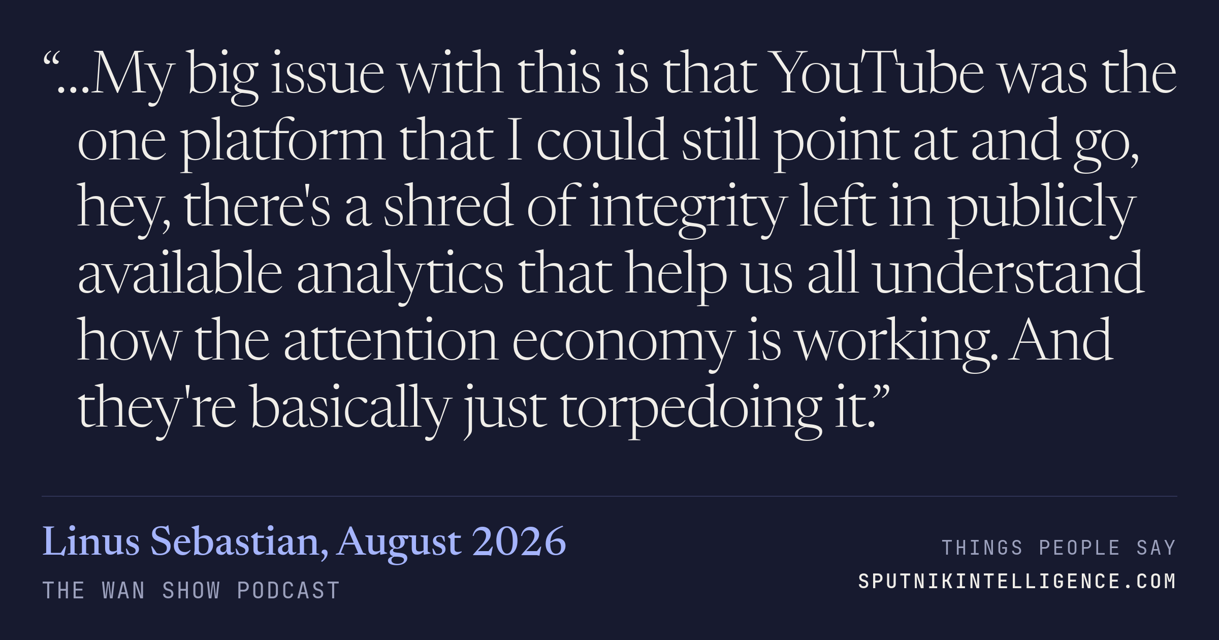 &ldquo;…My big issue with this is that YouTube was the one platform that I could still point at and go, hey, there's a shred of integrity left in publicly available analytics that help us all understand how the attention economy is working. And they're basically just torpedoing it.&rdquo; — Linus Sebastian, The WAN Show