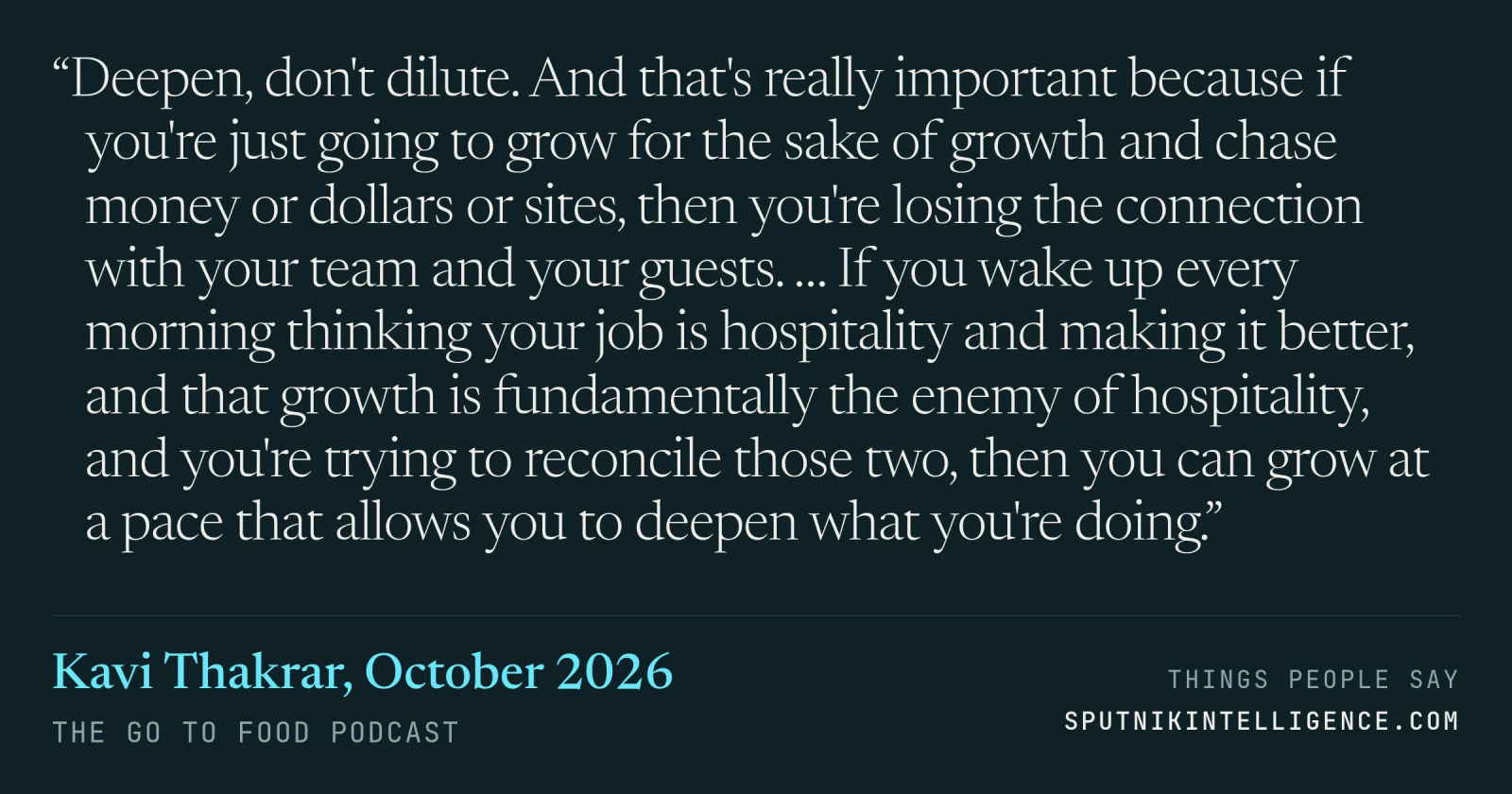&ldquo;Deepen, don't dilute. And that's really important because if you're just going to grow for the sake of growth and chase money or dollars or sites, then you're losing the connection with your team and your guests. … If you wake up every morning thinking your job is hospitality and making it better, and that growth is fundamentally the enemy of hospitality, and you're trying to reconcile those two, then you can grow at a pace that allows you to deepen what you're doing.&rdquo; — Kavi Thakrar, The Go To Food Podcast