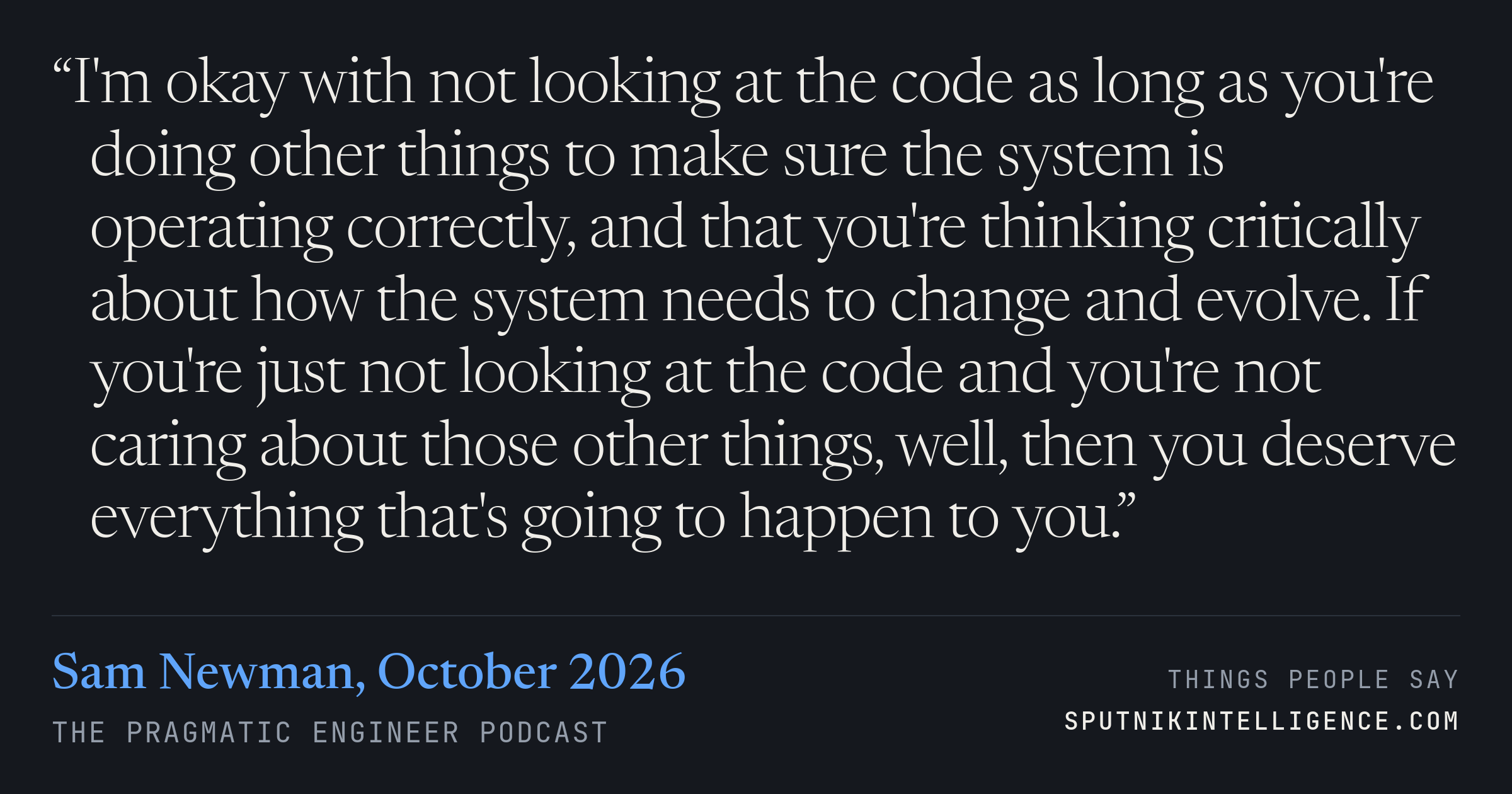 &ldquo;I'm okay with not looking at the code as long as you're doing other things to make sure the system is operating correctly, and that you're thinking critically about how the system needs to change and evolve. If you're just not looking at the code and you're not caring about those other things, well, then you deserve everything that's going to happen to you.&rdquo; — Sam Newman, The Pragmatic Engineer